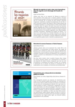 onar sobre el Perú y sus posibilidades, la serie
Desarrollo comprende estudios y propuestas
neración de capacidades gerenciales para que
os y privados conciban el desarrollo como un
de prosperidad y definan políticas idóneas.
gama temática de carácter multidimensional,
miento de capacidades institucionales en la
ue permita superar la lectura de corto plazo
oportunidades de la descentralización, hasta
ue se privilegie la construcción de visiones com-
do, empresa y sociedad, capaces de movilizar
es de una sociedad democrática.
esarrollo 56
GERENCIA PARA EL DESARROLLO
56
Lineamientos para el desarrollo
de la televisión pública en el Perú
LineamientosparaeldesarrollodelatelevisiónpúblicaenelPerú
Imprenta por favor poner medida del lomo
56
César Fuentes
Luis Juárez
Magda Mejía
Karla Romero
Rolando Vizárraga
s empresas? En el siglo xxi, se ha consolidado
decisivo que desempeñan las personas como
e de organizaciones. Paralelamente, el área de
o el rol de socio estratégico. Participa en el
ctividades se orientan a convertir a los colabo-
iva de la organización.
cultura organizacional y una imagen positiva
rque si los trabajadores han hecho suyos los
ganización serán capaces de generar una iden-
as demás y le permita sostenerse en el tiempo.
n para que su personal sea el valor diferencial
rarán sobresalir en el mercado a partir de esta
arán desarrollar habilidades y competencias
propio, caracterizado por sistemas y procesos
riginales.
ado el interés por analizar los procesos de ges-
e que todos los miembros de la organización
alcancen sus metas. Este libro busca mostrar
z integra los distintos procesos propios de la
del desarrollo del talento humano; integración
os: la movilización del talento al interior de la
rotación de personal, el compromiso de los
a, y el incremento de la productividad.
Lydia Arbaiza Fermini
larbaiza@esan.edu.pe
Doctora en Administración por la UniversidadWHU
(Wissenschaftliche Hochschule für Unternehmens-
führung), de Alemania, magíster en Administración
(MBA) por la Universidad ESAN e ingeniera indus-
trial por la Universidad de Lima. Actualmente es
profesora del área de Administración y titular de
la Dirección de Programas Institucionales de la
Universidad ESAN. Antes de dedicarse a la carrera
académica desempeñó cargos directivos en el sector
privado. Fue gerente de Recursos Humanos y de
Administración y Finanzas en empresas de los sec-
tores construcción, inmobiliario e industrial. En el
sector público, ha realizado funciones de asesoría,
principalmente en planeamiento estratégico, clima
laboral y responsabilidad social. Ha publicado ar-
tículos en journals académicos de prestigio, capítu-
los en libros en colaboración (Estados Unidos,
España) y libros propios. Entre los más recientes se
cuentan Cómo elaborar un plan de negocio (ESAN,
2015), Cómo elaborar una tesis de grado (ESAN,
2014) y Desarrollo de competencias gerenciales: un
modelo alternativo (Cengage Learning, 2012). Sus
intereses de investigación incluyen la teoría organiza-
cional, el desarrollo sostenible, la responsabilidad
social empresarial y la administración de recursos
humanos.
Lydia Arbaiza Fermini
Dirección de
recursos humanos
El factor humano
Direcciónderecursoshumanos:elfactorhumanoLydiaArbaizaFermini
Mirando los negocios al revés: cómo crear innovadoras
ideas de negocios con la Estrategia del Cazador de
Cebras
Jorge Luis Boza Olivari
¿Quiere tener éxito en los negocios? En  Mirando los negocios al
revés, descubrirá cómo lograr que su empresa produzca conceptos
innovadores que la ayuden a eliminar a sus competidores para quedarse
sola en el mercado. No se necesita una gran inversión, solamente
imaginación, creatividad y amplitud de pensamiento. En este libro, el
autor, reconocido consultor que trabaja en Silicon Valley, propone que
el verdadero innovador va a contracorriente, se atreve a pensar distinto
y encuentra ideas de negocio allí donde muy pocos las buscarían.
Además, despliega ante el lector un interesante proceso de producción
de nuevas ideas, de nuevos y originales conceptos de negocio, mediante
un engranaje teórico de conceptos sugerentes, como «Idea Estúpida»,
«Empaque Conceptual», «Estrategia del Cazador de Cebras». Y lo
hace con la soltura propia de un hombre habituado a las letras. Su
estilo cautivante, que tiene mucho de lúdico, atrapa al lector desde las
primeras páginas. Las anécdotas y ejemplos hábilmente entrelazados
en su exposición ayudan mucho a transmitir sus planteamientos.
Lineamientos para el desarrollo de la televisión
pública en el Perú
César Fuentes, Luis Juárez, Magda Mejía, Karla Romero, Rolando Vi-
zárraga
Esta investigación presenta una propuesta de lineamientos para
contar con una televisión pública que privilegie los contenidos de
interés social, cultural y político de todos los peruanos, una televisión
con una forma de conceptualización diferente de la que tienen los
medios privados en cuanto a composición y organización, así como
en lo concerniente a los fines que persiguen. Para ello se requiere
independencia funcional, ingresos predecibles o esperados y un buen
gobierno corporativo. A partir de entrevistas realizadas a la prensa
y el Congreso de la República, se infiere que entre dichos actores
son perfectamente viables alianzas capaces de influir en el jefe de
Estado para presentar un proyecto de ley que incorpore la propuesta
de lineamientos que hagan posible lograr una televisión pública
independiente en sus contenidos.
Dirección de recursos humanos: el factor humano
Lydia Arbaiza Fermini
¿Quiénes generan valor en las empresas? En el siglo XXI,  se ha
consolidado el reconocimiento del papel decisivo que juegan las
personas como creadoras de valor en toda clase de organizaciones.
Paralelamente, el área de gestión humana ha adquirido el rol de socio
estratégico. Participa en el proceso de planeación y sus actividades se
orientan a convertir a los colaboradores en la ventaja competitiva de la
organización.
Este libro busca mostrar cómo la gestión humana eficaz integra
los distintos procesos propios de la administración de personal y
del desarrollo del talento humano, integración que trae una serie
de beneficios: la movilización del talento al interior de la empresa,
la disminución de la rotación de personal, el compromiso de los
colaboradores con la compañía, y el incremento de la productividad. 
publicaciones
24
BOLETÍNBIMESTRALDELAUNIVERSIDADESAN
 