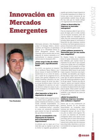 Innovación en
Mercados
Emergentes
Informesán entrevistó a Tom Hundsaker,
profesor de Estrategia Global y director
académico del Programa de Aprendizaje
Aplicado de la Thunderbird School of
Global Management (Arizona State
University), sobre su reciente visita con una
delegación de alumnos interesados en el
emprendimiento en empresas peruanas.
Además estuvo en Innovaesán 2016.
¿Cómo surge la idea de visitar
nuestro país, específicamente
ESAN?
En el 2015, nos pusimos en contacto
con la profesora Nancy Matos y pu-
dimos conocer el interés de ESAN de
transformarse en un centro de innova-
ción a través de sus programas de ex-
tensión. Para quienes trabajamos en el
Global Consulting Laboratory era una
excelente manera de iniciar una alian-
za, así que decidimos viajar a Lima con
una delegación de alumnos con quie-
nes hacemos trabajo de campo en pro-
yectos estratégicos y de impacto sobre
la innovación.
¿Qué impresión se lleva de la
experiencia de campo?
Hemos visitado varias empresas perua-
nas, desde bancos globales hasta pe-
queñas empresas de Gamarra, y vimos
mucha actividad emprendedora. Lo
que los propietarios de pequeños nego-
cios —usualmente nuevos— necesitan
es contar con orientación estratégica
para conocer los tipos de oportunida-
des que ofrece el mercado.
¿Qué les recomendaría a los
empresarios de Gamarra
para el incremento de sus
exportaciones?
Lo primero, que no vayan por el ca-
mino fácil, que no repitan lo que hace
su vecino. Lo segundo, que piensen en
aquello que tendrá el mayor impacto en
el mercado, basándose en el cliente. Lo
tercero, que tomen conciencia de sus
oportunidades también fuera del país.
No hay nada que les impida trabajar
con organizaciones internacionales.
¿Cómo se desarrollan las
empresas en mercados
emergentes?
Hoy las empresas saben lo que son ca-
paces de lograr, pero no todas cuentan
con los recursos necesarios; estos dos
aspectos deben ser manejados en pa-
ralelo. Para ello, instituciones públicas y
privadas deben apoyar el crecimiento y
desarrollo de estas empresas, mientras
se entrena a las futuras generaciones en
pensar críticamente sobre la innovación
y lo que realmente genera valor.
¿Cómo podemos promover la
innovación para ser una nación
más competitiva?
En Estados Unidos, los empresarios
tienen el apoyo institucional y sistemas
bien definidos, pero muchos tienen la
impresión de que todo lo que se puede
crear ya fue creado; ello es un obstáculo
para innovar. Por el contrario, en el Perú
hay infinidad de oportunidades, pero los
empresarios deben buscar la que tendrá
mayor impacto. Conocimos una empre-
sa familiar, una lavandería, que empezó
de muy abajo y logró crecer. Una de las
cosas que me pareció fascinante fue su
forma de innovar para abastecer su plan-
ta de gas natural. Tuvieron una idea de
impacto: optaron por importar turbinas
y pequeños motores a vapor para armar
un sistema de abastecimiento de energía
para la planta. Ahora poseen una fuen-
te de poder neutral en cuanto al medio
ambiente y han reducido los costos de
energía en 50%.
¿Quizá las pequeñas y
medianas empresas necesitan
más confianza o impulso?
Pienso que es una combinación de
diversos factores. En los mercados
desarrollados, las compañías están
ansiosas por participar en mercados
emergentes (porque allí está el futu-
ro), pero no saben cómo lograrlo. Por
su parte, las empresas de mercados
emergentes saben cómo operar en sus
mercados, pero no cómo internaciona-
lizarse. Por tanto, existe una conexión
natural entre ambos tipos de empresas
para desarrollar relaciones y servicios
a la medida de las exigencias del clien-
te global.
entrevista
3
MAYO-JUNIO2016,AÑOXXXVII,NÚMERO232
Tom Hundsaker.
 