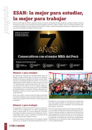 ESAN: la mejor para estudiar,
la mejor para trabajar
Número 1 para estudiar
Por séptimo año consecutivo, la ESAN Graduate School of
Business ocupó el primer lugar en el Perú en el ranking de
las Mejores Escuelas de Negocios de América Latina, elabo-
rado por la corporación América Economía. Y no solo es la
mejor del país, también quedó a un paso de entrar en el Top
10 Latinoamericano, subiendo dos puestos (del 13.°al 11.°)
con relación al año anterior. Es más, en algunas subcatego-
rías ya ingresó a este selecto grupo, pues en los subrankings
de Emprendimiento e Innovación, Finanzas, Operaciones, y
Márketing, se ubicó en el cuarto, quinto, sexto y octavo lugar,
respectivamente.
Entre otros criterios, nuestra escuela de negocios sobresalió
en fortaleza académica, pues es la octava institución con más
profesores con grado de doctor (Ph.D.) y valiosa experiencia
empresarial.
Número 1 para trabajar
El ranking Merco Talento Perú 2016 reconoció a nuestra uni-
versidad como la organización con mayor capacidad para
atraer y retener talento en el sector educación. El estudio,
presentado por Monitor Empresarial de Reputación Corpo-
rativa (Merco Perú), mide la reputación corporativa de las
mejores empresas para trabajar en el país.
Entre otros aspectos, ESAN destacó en la categoría «calidad
laboral», por su impulso al desarrollo profesional de sus co-
laboradores, y las acciones de conciliación que realiza para
que ellos puedan equilibrar su vida personal y laboral. Otro
punto a favor fue su «marca empleador», al ser una institución
admirada por sus valores.
El rector Jorge Talavera señaló que este logro fue posible gra-
cias a la valiosa contribución de todos los miembros de la ins-
titución. Asimismo, expresó su compromiso de fomentar una
adecuada gestión del talento humano, así como mantener la
alta calidad en los procesos de esta área, a fin de generar
un adecuado clima laboral que permita a los colaboradores
identificarse con su institución y seguir desarrollándose per-
sonal y profesionalmente.
Más de medio siglo de historia y seguimos siendo los mejores. El resultado de dos prestigiosos rankings lo ratifican: América
Economía nos ubica como la primera Escuela de Negocios del Perú; y Merco Talento, como la institución educativa más
atractiva para trabajar en el país. Ambos reconocimientos motivan a nuestras autoridades, profesores y colaboradores a elevar
aún más los estándares de calidad en favor del país.
posgrado
4
 