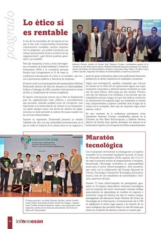 Maratón
tecnológica
Con el propósito de fomentar la investigación y el espíritu
innovador en la comunidad estudiantil nacional, el Centro
de Desarrollo Emprendedor (CDE) organizó del 13 al 15
de mayo la primera reunión de programadores o hackatón,
denominada «Tecnología innovadora en responsabilidad
social para el sector minero-energético». Este encuentro,
que contó con la colaboración del Consejo Nacional de
Ciencia, Tecnología e Innovación Tecnológica (Concytec),
reunió a más de cien estudiantes de universidades e insti-
tutos superiores del país.
Durante 72 horas ininterrumpidas, los participantes, agru-
pados en 24 equipos, desarrollaron soluciones tecnológicas
para las empresas del sector mencionado, mientras recibían
asesoramiento de especialistas en modelos de negocios e
innovación. Luego de intensos tres días en nuestro campus,
investigadores del laboratorio Smart Machine del Centro de
Tecnologías de la Información y Comunicaciones de la UNI
se adjudicaron el primer lugar gracias a la creación de un
casco inteligente que permitirá reducir en más del treinta por
ciento los accidentes de obreros y mineros en nuestro país.
conferencia internacional «Lo ético sí es rentable», que reu-
nió a funcionarios públicos y directivos de empresas.
El evento contó con la participación del estadounidense Michael
Eichenwald, director del Área de Asesoría en Gobernabilidad,
Cultura y Liderazgo de LRN, consultora internacional en temas
de ética y cumplimiento de normas (compliance).
El experto internacional sostuvo que si bien es fundamental
para las organizaciones tener políticas y procedimientos
que permitan controlar posibles actos de corrupción, más
importante es la interiorización de valores en sus integrantes.
«La gente siempre busca una forma de saltarse las reglas,
entonces es clave promover la cultura ética para cumplir con
las normas institucionales».
Durante su exposición, Eichenwald presentó un estudio
realizado este año con una universidad norteamericana en el
que se midió el impacto de la cultura ética en los negocios a
partir de quince indicadores, tales como performance financiero,
satisfacción al cliente, lealtad de los empleados, innovación.
Según esta investigación, aquellas compañías que colocan
los valores en el centro de sus operaciones logran una mejor
reputación corporativa y obtienen buenos resultados en cada
uno de estos índices. «Esto pasa por dos razones. Primero,
este tipo de empresas crea confianza, y eso permite que sus
trabajadores asuman riesgos, los que más tarde se convierten
en innovaciones. En segundo lugar, sus empleados se sienten
más comprometidos y quieren contribuir más al logro de la
misión de la compañía. Este tipo de empresas logra atraer
talento», indicó.
En otro momento de la conferencia participaron como
expositores Rosmary Cornejo, coordinadora general de la
Comisión de Alto Nivel Anticorrupción; y Eduardo Herrera,
director de Escudo Azul, quienes abordaron los avances en la
luchaanticorrupción,ylacorrupciónenelPerú,respectivamente.
Lo ético sí
es rentable
A raíz de los escándalos de corrupción en los
que se han visto comprometidas reconocidas
corporaciones mundiales, muchos empresa-
rios se preguntan: ¿es posible incorporar una
cultura que promueva la ética al interior de las
organizaciones?, ¿qué efectos positivos gene-
raría?, ¿es rentable?
Para dar respuestas a estas y otras interrogan-
tes, el Instituto de Gobernabilidad y Gobierno
Corporativo (IGG) y la consultora peruana
Escudo Azul coorganizaron el 25 de mayo la
El equipo ganador. Luis Kenji Hilasaka Sánchez, Andree Franklin
Salazar Rojas, Saúl Quispe Galdós, Daniel Paz Zúñiga y Jhaspeer
López Casihue recibieron diplomas, trofeos y una laptop para cada
integrante, además de tres meses de asesoramiento del Centro de
Desarrollo Emprendedor.
Eduardo Herrera, director de Escudo Azul; Rosmary Cornejo, coordinadora general de la
Comisión de Alto Nivel Anticorrupción; Michael Eichenwald (expositor principal); Luis Piazzon,
director del Instituto de Gobernabilidad y Gobierno Corporativo; Rosa Urbina, Carolina Carpio
y Néstor Salcedo, integrantes del Instituto de Gobernabilidad y Gobierno Corporativo.
posgrado
6
 