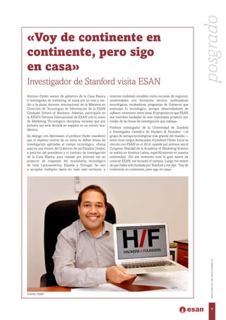 «Voy de continente en
continente, pero sigo
en casa»
Investigador de Stanford visita ESAN
Antonio Hyder, asesor de gobierno de la Casa Blanca
e investigador de márketing, se suma por un mes y me-
dio a la plana docente internacional de la Maestría en
Dirección de Tecnologías de Información de la ESAN
Graduate School of Business. Además, participará en
la XXXIII Semana Internacional de ESAN con el curso
de Márketing Tecnológico, disciplina reciente que por
primera vez será dictada en español en un evento aca-
démico.
En diálogo con Informesán, el profesor Hyder manifestó
que el objetivo central de su visita es definir líneas de
investigación aplicadas al campo tecnológico. «Estoy
aquí en una misión del Gobierno de los Estados Unidos,
a petición del presidente y el instituto de investigación
de la Casa Blanca, para realizar por primera vez un
proyecto de mapeado del ecosistema tecnológico
de toda Latinoamérica, España y Portugal. Se van
a recopilar múltiples datos en todo este territorio, y
estamos midiendo variables como escuelas de negocios,
universidades con formación técnica, aceleradoras
tecnológicas, incubadoras, programas de Gobierno que
estimulan lo tecnológico, startups, desarrolladores de
software, inversores, entre otras. El propósito es que ESAN
sea miembro fundador de este importante proyecto por
medio de las líneas de investigación que trabaja».
Profesor investigador de la Universidad de Stanford
e Investigador científico de Hackers & Founders —el
grupo de startups tecnológicas más grande del mundo—,
entre otros cargos destacados, el profesor Hyder inició su
vínculo con ESAN en el 2014, cuando por primera vez el
Congreso Mundial de la Academy of Marketing Science
se realizó en América Latina, específicamente en nuestra
universidad. «En ese momento tuve la gran suerte de
conocer ESAN, me encantó el campus. Luego me enteré
de que había sido fundada por Stanford y me dije: “Voy de
continente en continente, pero sigo en casa».
Antonio Hyder.
posgrado
7
MAYO-JUNIO2016,AÑOXXXVII,NÚMERO232
 