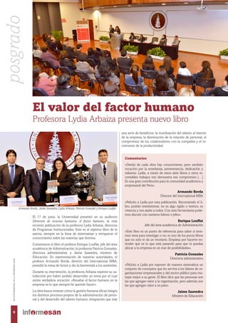 El 17 de junio, la Universidad presentó en su auditorio
Dirección de recursos humanos: el factor humano, la más
reciente publicación de la profesora Lydia Arbaiza, directora
de Programas Institucionales. Este es el séptimo libro de la
autora, siempre en la línea de sistematizar y enriquecer el
conocimiento sobre las materias que domina.
Comentaron el libro el profesor Enrique Louffat, jefe del área
académica de Administración; la profesora Patricia Gonzales,
directora administrativa; y Jaime Saavedra, ministro de
Educación. En representación de nuestras autoridades, el
profesor Armando Borda, director del International MBA,
presidió la mesa de honor y dio la bienvenida a los asistentes.
Durante su intervención, la profesora Arbaiza expresó su sa-
tisfacción por haber podido desarrollar un tema por el cual
siente verdadera vocación: «Resaltar el factor humano en la
empresa es lo que siempre he querido hacer».
La obra busca mostrar cómo la gestión humana eficaz integra
los distintos procesos propios de la administración de perso-
nal y del desarrollo del talento humano, integración que trae
El valor del factor humano
Profesora Lydia Arbaiza presenta nuevo libro
una serie de beneficios: la movilización del talento al interior
de la empresa, la disminución de la rotación de personal, el
compromiso de los colaboradores con la compañía y el in-
cremento de la productividad.
Comentarios
«Detrás de cada obra hay conocimiento, pero también
vocación por la enseñanza, perseverancia, dedicación y
esfuerzo. Lydia, a través de estos siete libros y otros in-
contables trabajos nos demuestra ese compromiso […]
Es una gran contribución para la comunidad académica y
empresarial del Perú».
Armando Borda
Director del International MBA
«Felicito a Lydia por esta publicación. Recomiendo el li-
bro, podrán entretenerse; no es algo rígido o teórico, es
vivencia y nos atañe a todos. Con esta herramienta pode-
mos discutir con nuestros líderes o jefes».
Enrique Louffat
Jefe del área académica de Administración
«Este libro es un punto de referencia para saber si tene-
mos vena para investigar o no; es uno de los pocos libros
que no solo te da un recetario. Empieza por hacerte en-
tender qué es lo que está pasando para que tú puedas
ubicar a tu empresa en un mar de posibilidades».
Patricia Gonzales
Directora administrativa
«Felicito a Lydia por exponer de manera sistemática un
conjunto de conceptos que les servirá a los líderes de or-
ganizaciones empresariales y del sector público para ma-
nejar mejor a su gente. El libro dice que las personas son
las que agregan valor a la organización, pero además son
las que agregan valor a un país».
Jaime Saavedra
Ministro de Educación
Armando Borda, Jaime Saavedra, Lydia Arbaiza, Patricia Gonzales y Enrique Louffat.
posgrado
8
BOLETÍNBIMESTRALDELAUNIVERSIDADESAN
 