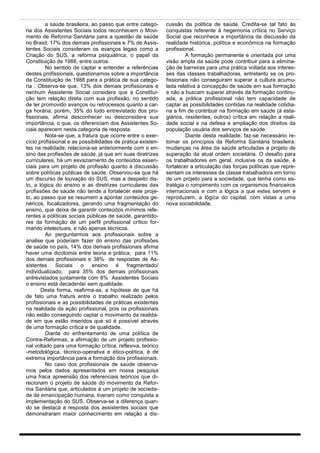 a saúde brasileira, ao passo que entre catego-      cussão da política de saúde. Credita-se tal fato às
ria dos Assistentes Sociais todos reconhecem o Movi-         conquistas referente à hegemonia crítica no Serviço
mento de Reforma Sanitária para a questão de saúde           Social que reconhece a importância da discussão da
no Brasil; 17% dos demais profissionais e 7% de Assis-       realidade histórica, política e econômica na formação
tentes Sociais consideram os avanços legais como a           profissional.
Criação do SUS, a reforma psiquiátrica, o papel da                    A formação permanente e orientada por uma
Constituição de 1988, entre outros.                          visão ampla da saúde pode contribuir para a elimina-
         No sentido de captar e entender a referências       ção de barreiras para uma prática voltada aos interes-
destes profissionais, questionamos sobre a importância       ses das classes trabalhadoras, entretanto se os pro-
da Constituição de 1988 para a prática de sua catego-        fissionais não conseguiram superar a cultura acumu-
ria . Observa-se que, 13% dos demais profissionais e         lada relativa à concepção de saúde em sua formação
nenhum Assistente Social considera que a Constitui-          e não a buscam superar através da formação continu-
ção tem relação direta com sua profissão, no sentido         ada, a prática profissional não tem capacidade de
de ter promovido avanços ou retrocessos quanto a car-        captar as possibilidades contidas na realidade cotidia-
ga horária; porém, 35% do todo entrevistado dos pro-         na a fim de contribuir na formação em saúde (à esta-
fissionais, afirma desconhecer ou desconsidera sua           giários, residentes, outros) crítica em relação a reali-
importância, o que, os diferenciam dos Assistentes So-       dade social e na defesa e ampliação dos direitos da
ciais aparecem nesta categoria de resposta.                  população usuária dos serviços de saúde.
         Nota-se que, a fratura que ocorre entre o exer-              Diante desta realidade, faz-se necessário re-
cício profissional e as possibilidades de prática existen-   tomar os princípios da Reforma Sanitária brasileira:
tes na realidade, relaciona-se anteriormente com o en-       mudanças na área da saúde articuladas a projeto de
sino das profissões de saúde, já que em suas diretrizes      superação da atual ordem societária. O desafio para
curriculares, há um esvaziamento de conteúdos essen-         os trabalhadores em geral, inclusive os da saúde, é
ciais para um projeto de profissão quanto à discussão        fortalecer a articulação das forças políticas que repre-
sobre políticas públicas de saúde. Observou-se que há        sentam os interesses da classe trabalhadora em torno
um discurso de louvação do SUS, mas a despeito dis-          de um projeto para a sociedade, que tenha como es-
to, a lógica do ensino e as diretrizes curriculares das      tratégia o rompimento com os organismos financeiros
profissões de saúde não tende a fortalecer este proje-       internacionais e com a lógica a que estes servem e
to, ao passo que se resumem a apontar conteúdos ge-          reproduzem, a lógica do capital, com vistas a uma
néricos, focalizadores, gerando uma fragmentação do          nova sociabilidade.
ensino, que deixa de garantir conteúdos mínimos refe-
rentes a políticas sociais públicas de saúde, garantido-
res da formação de um perfil profissional crítico for-
mando intelectuais, e não apenas técnicos.
         Ao perguntarmos aos profissionais sobre a
analise que poderiam fazer do ensino das profissões
de saúde no país, 14% dos demais profissionais afirma
haver uma dicotomia entre teoria e prática; para 11%
dos demais profissionais e 38% de respostas de As-
sistentes     Sociais    o   ensino    é    fragmentado/
individualizado; para 35% dos demais profissionais
entrevistados juntamente com 6% Assistentes Sociais
o ensino está decadente/ sem qualidade.
       Desta forma, reafirma-se, a hipótese de que há
de fato uma fratura entre o trabalho realizado pelos
profissionais e as possibilidades de práticas existentes
na realidade da ação profissional, pois os profissionais
não estão conseguindo captar o movimento da realida-
de em que estão inseridos que só é possível através
de uma formação crítica e de qualidade.
         Diante do enfrentamento de uma política de
Contra-Reformas, a afirmação de um projeto profissio-
nal voltado para uma formação crítica, reflexiva, teórico
-metodológica, técnico-operativa e ético-política, é de
extrema importância para a formação dos profissionais.
         No caso dos profissionais de saúde observa-
mos pelos dados apresentados em nossa pesquisa
uma fraca apreensão dos referenciais teóricos que di-
recionam o projeto de saúde do movimento da Refor-
ma Sanitária que, articulados à um projeto de socieda-
de de emancipação humana, tiveram como conquista a
implementação do SUS. Observa-se a diferença quan-
do se destaca a resposta dos assistentes sociais que
demonstraram maior conhecimento em relação a dis-
 