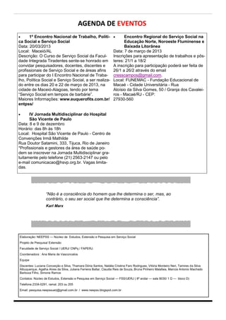 AGENDA DE EVENTOS
     1º Encontro Nacional de Trabalho, Políti-                         Encontro Regional do Serviço Social na
ca Social e Serviço Social                                               Educação Norte, Noroeste Fluminense e
Data: 20/03/2013                                                         Baixada Litorânea
Local: Maceió/AL                                                   Data: 7 de março de 2013
Descrição: O Curso de Serviço Social da Facul-                     Inscrições para apresentação de trabalhos e pôs-
dade Integrada Tiradentes sente-se honrado em                      teres: 21/1 a 18/2
convidar pesquisadores, docentes, discentes e                      A inscrição para participação poderá ser feita de
profissionais de Serviço Social e de áreas afins                   26/1 a 26/2 através do email
para participar do I Encontro Nacional de Traba-                   cresscampos@gmail.com.
lho, Política Social e Serviço Social, a ser realiza-              Local: FUNEMAC - Fundação Educacional de
do entre os dias 20 e 22 de março de 2013, na                      Macaé - Cidade Universitária - Rua
cidade de Maceió-Alagoas, tendo por tema                           Aloísio da Silva Gomes, 50 / Granja dos Cavalei-
“Serviço Social em tempos de barbárie”.                            ros - Macaé/RJ - CEP:
Maiores Informações: www.euquerofits.com.br/                       27930-560
entpss/

     IV Jornada Multidisciplinar do Hospital
      São Vicente de Paulo
Data: 8 e 9 de dezembro
Horário: das 8h às 18h
Local: Hospital São Vicente de Paulo - Centro de
Convenções Irmã Mathilde
Rua Doutor Satamini, 333, Tijuca, Rio de Janeiro
*Profissionais e gestores da área de saúde po-
dem se inscrever na Jornada Multidisciplinar gra-
tuitamente pelo telefone (21) 2563-2147 ou pelo
e-mail comunicacao@hsvp.org.br. Vagas limita-
das.




                  “Não é a consciência do homem que lhe determina o ser, mas, ao
                  contrário, o seu ser social que lhe determina a consciência”.
                  Karl Marx




Elaboração: NEEPSS — Núcleo de Estudos, Extensão e Pesquisa em Serviço Social
Projeto de Pesquisa/ Extensão
Faculdade de Serviço Social / UERJ/ CNPq / FAPERJ.
Coordenadora : Ana Maria de Vasconcelos
Equipe
Discentes: Luciana Conceição e Silva, Thamara Dória Santos, Natália Cristina Faro Rodrigues, Vitória Monteiro Neri, Tamires da Silva
Albuquerque, Agatha Alves da Silva, Juliana Ferreira Baltar, Claudia Reis de Souza, Bruna Pinheiro Malafaia, Marcos Antonio Machado
Barboza Filho, Simone Ramos
Contatos: Núcleo de Estudos, Extensão e Pesquisa em Serviço Social — FSS/UERJ ( 8ª andar — sala 8030/ 1 D — bloco D)
Telefone.2334-0291, ramal. 203 ou 205
Email: pesquisa.neepssuerj@gmail.com.br / www.neepss.blogspot.com.br
 