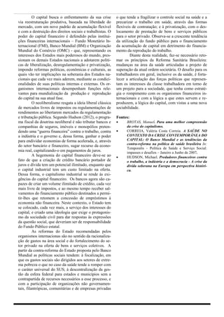 O capital busca o enfrentamento da sua crise        o que tende a fragilizar o controle social na saúde e a
via reestruturação produtiva, baseada na liberdade do         precarizar o trabalho em saúde, através das formas
mercado, com um novo padrão de acumulação flexível            flexíveis de contratação; e à privatização, com o des-
e com a destruição dos direitos sociais e trabalhistas. O     locamento de prestação de bens e serviços públicos
poder do capital financeiro é defendido pelas institui-       para o setor privado. Observa-se a crescente tendência
ções financeiras internacionais – Fundo Monetário In-         da utilização do fundo público para o financiamento
ternacional (FMI), Banco Mundial (BM) e Organização           da acumulação de capital em detrimento do financia-
Mundial do Comércio (OMC) - que, representando os             mento da reprodução do trabalho.
interesses dos Estados mais poderosos do mundo, pres-                  Diante desta realidade, faz-se necessário reto-
sionam os demais Estados nacionais a adotarem políti-         mar os princípios da Reforma Sanitária Brasileira:
cas de liberalização, desregulamentação e privatização,       mudanças na área da saúde articuladas a projeto de
impondo reformas políticas, econômicas e culturais, as        superação da atual ordem societária. O desafio para os
quais vão ter implicações na soberania dos Estados na-        trabalhadores em geral, inclusive os da saúde, é forta-
cionais que cada vez mais aderem, mediante as condici-        lecer a articulação das forças políticas que represen-
onalidades de suas políticas internas e externas. Os or-      tam os interesses da classe trabalhadora em torno de
ganismos internacionais desempenham funções rele-             um projeto para a sociedade, que tenha como estraté-
vantes para mundialização da produção e reprodução            gia o rompimento com os organismos financeiros in-
do capital na sua atual fase.                                 ternacionais e com a lógica a que estes servem e re-
          O neoliberalismo resgata a ideia liberal clássica   produzem, a lógica do capital, com vistas a uma nova
de mercados livres de impostos ou regulamentações de          sociabilidade.
rendimentos ao libertarem mercados da regulamentação
e tributação pública. Segundo Hudson (2012), o progra-        Fontes:
ma fiscal da doutrina neoliberal é não tributar bancos e           BROTAS, Manuel. Para uma melhor compreensão
companhias de seguros, imóveis e monopólios preten-                 da crise do capitalismo.
dendo uma “guerra financeira” contra o trabalho, contra            CORREIA, Valéria Costa Correia. A SAÚDE NO
a indústria e o governo e, dessa forma, ganhar o poder              CONTEXTO DA CRISE CONTEMPORÂNEA DO
para endividar economias de forma acelerada, e, através             CAPITAL: O Banco Mundial e as tendências da
                                                                    contra-reforma na política de saúde brasileira In:
do setor bancário e financeiro, sugar recurso da econo-
                                                                    Temporalis – Política de Saúde e Serviço Social:
mia real, capitalizando-o em pagamentos de juros.                   impasses e desafios – Janeiro a Junho de 2007.
          A hegemonia do capital financeiro deve-se ao             HUDSON, Michael. Predadores financeiros contra
fato de que a criação de crédito bancário portador de               o trabalho, a indústria e a democracia - A crise da
juros e dívida tem um potencial ilimitado, enquanto que             dívida soberana na Europa em perspectiva históri-
o capital industrial tem um custo limitado na oferta.               ca.
Dessa forma, o capitalismo industrial se rende às exi-
gências do capital financeiro. Os bancos agora são ca-
pazes de criar um volume ilimitado de crédito, cada vez
mais livre de impostos, e ao mesmo tempo receber sal-
vamentos do financiamento público destinados a permi-
tir-lhes que retomem a concessão de empréstimos à
economia não financeira. Neste contexto, o Estado tem
se colocado, cada vez mais, a serviço dos interesses do
capital, e criado uma ideologia que exige o protagonis-
mo da sociedade civil para dar respostas às expressões
da questão social, que deveriam ser de responsabilidade
do Fundo Público estatal.
          As reformas do Estado recomendadas pelos
organismos internacionas são no sentido da racionaliza-
ção de gastos na área social e do fortalecimento do se-
tor privado na oferta de bens e serviços coletivos. A
partir da contra-reforma do Estado proposta pelo Banco
Mundial as políticas sociais tendem: à focalização, em
que os gastos sociais são dirigidos aos setores de extre-
ma pobreza o que no caso da saúde tende a romper com
o caráter universal do SUS; à descentralização da ges-
tão da esfera federal para estados e municípios sem a
contrapartida de recursos necessários a esse processo, e
com a participação de organizações não governamen-
tais, filantrópicas, comunitárias e de empresas privadas
 
