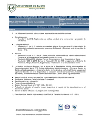 INFORME PORMENORIZADO DEL ESTADO DEL CONTROL INTERNO - LEY 1474 DE 2011
                                                                           Período evaluado: JULIO - OCTUBRE DE
Jefe de Control Interno,                                                   2012.
                              MARIO ALDANA GÓEZ
o quien haga sus veces:                                                    Fecha de elaboración: 6 DE NOVIEMBRE
                                                                           DE 2012.
                                             Subsistema de Control Estratégico
Avances


    1. Los diferentes organismos institucionales, establecieron las siguientes políticas:

       Consejo superior:
        - Acuerdo 14 de 2012: Reglamenta una política orientada a la permanencia y graduación de
           estudiantes.

       Consejo Académico:
        - Resolución 97 de 2012: Aprueba convocatoria interna de apoyo para el fortalecimiento de
           grupos de investigación que soporten programas de Maestría y Doctorado en la Universidad de
           Sucre – 2012.

       Rectoría:
        - Resolución 327 de 2012: Crea el Comité Técnico de Sostenibilidad del Sistema de Información
           Contable de la Universidad de Sucre y se le otorgan funciones.
        - Resolución 696 de 2012: Adopta el Plan de Comunicaciones de la Universidad de Sucre.
        - Resolución 1206 de 2012: Deroga la Resolución 260 de 2008 y reglamenta el Sistema de
           Peticiones, Quejas, Reclamos, Sugerencias y Felicitaciones en la Universidad de Sucre.

    2. La División de Recurso Humano, con el apoyo de la Aseguradora Mapfre (Administradora de
       Riesgos Laborales), Nueva EPS, División de Bienestar Social Universitario y Oficina de Gestión de
       Calidad, ofreció capacitación a funcionarios de los niveles directivo, profesional, técnico y asistencial
       y personal docente, con el fin de garantizar la prestación eficiente de los servicios, la satisfacción
       del cliente y el mantenimiento del Sistema de Gestión de la Calidad, en los siguientes temas:

       Riesgos químicos, sustancias peligrosas y uso de elementos de protección personal.
       Reglamento del Comité Paritario de Salud Ocupacional
       Salud Ocupacional e Integración
       Prevención de estrés laboral
       Gestión Curricular desde la NTCGP 1000 e ISO 9001
       Protocolo de atención al usuario, imagen corporativa e impacto de las capacitaciones en el
        desempeño laboral.
       Servicio al cliente enfocado a la programación neurolingüística

    3. Para el personal docente sigue en ejecución el Plan de Capacitación vigencia 2010 – 2015.




          Universidad de Sucre: visible para todos
                                               FOR-CO-009




          Proyectó: Vilma Martínez Morón, Profesional Universitario                                 Página 1
 