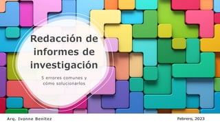 Redacción de
informes de
investigación
5 errores comunes y
cómo solucionarlos
Arq. Ivonne Benítez Febrero, 2023
 