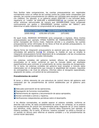 Para facilitar tales comparaciones, las cuentas presupuestarias son registradas normalmente como un reflejo de las cuentas contra las cuales serán comparadas (por ejemplo, las cuentas presupuestarias con débitos son utilizadas para equiparar cuentas con créditos). Por ejemplo, si un gobierno asignó $500.000 a una actividad dada, registraría un "crédito" de $500.000 a ASIGNACIONES.6 Las cuentas del gobierno serían entonces estructuradas de manera que ASIGNACIONES fuera comparada continuamente con gastos y GRAVÁMENES (ambas cuentas del "débito") para determinar el saldo restante no comprometido de la asignación: ASIGNACIONES Gastos GRAVÁMENES Saldo Restante ($500.000)7 $350.000 $75.000 ($75.000) 
De igual modo, INGRESOS ESTIMADOS sería comparado a ingresos. Otros montos presupuestados (por ejemplo, OTRAS FUENTES DE FINANCIAMIENTO ESTIMADAS) serían manejados del mismo modo. Habiendo servido a su propósito, las cuentas presupuestarias serían eliminadas de los libros al final de período presupuestario; no serían informadas en los estados contables. 
Alguna forma de integración presupuestaria es esencial para por lo menos algunas actividades del gobierno local.8 Sin embargo, la medida en que se emplee la integración presupuestaria formal dependerá de la complejidad y de las circunstancias específicas de los gobiernos locales individuales. 
Los sistemas contables del gobierno también difieren de sistemas similares encontrados en el sector comercial en que ha menudo deben ser diseñados específicamente para controlar el cumplimiento de ciertos requisitos de otorgamiento. Por lo tanto, los sistemas contables del gobierno local recopilan a menudo datos relacionados con el otorgamiento que incluyen la elegibilidad del receptor, requisitos de contrapartida o de nivel de esfuerzo, informes sobre el otorgante especializado, asignación de costos, y el control de los subreceptores. 
Procedimientos de control 
El tercer y último elemento de una estructura de control interno del gobierno está compuesto por los procedimientos de control establecidos por el gobierno para asegurar: Adecuada autorización de las operaciones; Segregación de funciones incompatibles; Mantenimiento de registros y documentación de apoyo apropiados; Acceso controlado a activos y registros; Verificaciones independientes periódicas sobre el desempeño. 
A los efectos conceptuales, es posible separar el sistema contable, conforme se describe más arriba, de estos procedimientos de control. Sin embargo, en la práctica los procedimientos de control son normalmente parte integrante de un único sistema que identifica, mide, clasifica, registra e informa datos financieros (por ejemplo, el sistema contable). Por lo tanto, el término "sistema contable" se utiliza a menudo en un sentido no técnico para referirse al sistema contable y a los procedimientos de control recién descriptos.  