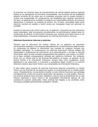 Al examinar los diversos tipos de procedimientos de control deberá ponerse especial énfasis en la segregación de funciones incompatibles. Las funciones de los empleados deberán dividirse de tal modo que un empleado actuando solo no pueda cometer y ocultar una irregularidad. En consecuencia, los empleados que registran operaciones (es decir, el departamento contable) no deberán ser responsables también de autorizar operaciones o mantener la custodia de activos. Por lo tanto, actividades tales como autorizar cambios de sueldos y recibir envíos son manejadas mejor por personal no contable. 
Cuando la estructura de control interno de un gobierno, incluyendo los tres elementos recién descriptos, está funcionando correctamente, la administración deberá estar en condiciones de obtener la información financiera que necesita para hacer frente a sus responsabilidades, incluyendo presentación de informes financieros a terceros. 
Informes financieros internos y externos 
Siempre que la estructura de control interno de un gobierno se encuentre correctamente diseñada y funcionando adecuadamente, la administración debería estar en condiciones de obtener la información que necesita en cualquier formato que considere apropiado. En consecuencia, los informes financieros internos reflejan las necesidades y preferencias de información de la administración, y brindan a menudo información sobre la base contable presupuestaria del gobierno, que puede o no diferir de la base contable presupuestaria utilizada por gobiernos similares. Sin embargo, otros, con un interés vital en las finanzas del gobierno no gozan, en general, de tal acceso directo a la información financiera. Grupos tales como ciudadanos, entes legislativos y de supervisión, e inversores y acreedores deben confiar en un informe financiero externo para hacer frente a sus necesidades de información financiera. 
Si bien todos estos usuarios de informes financieros externos comparten un interés común por las finanzas de los gobiernos locales, la concentración de su interés puede variar. Probablemente, no sea práctico diseñar un solo informe financiero que satisfaga completamente a todos los usuarios potenciales. No obstante, ha sido posible, tanto en los sectores públicos como privados, establecer criterios para la preparación de un solo informe destinado a hacer frente a las necesidades informativas básicas de una variedad de usuarios potenciales. Estos criterios han llegado a ser conocidos como "principios contables generalmente aceptados" (PCGA). 
