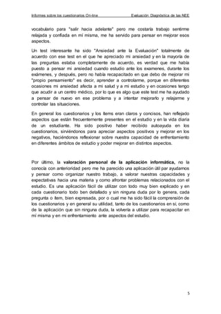 Informes sobre los cuestionarios On-line Evaluación Diagnóstica de las NEE
5
vocabulario para "salir hacia adelante" pero me costaría trabajo sentirme
relajada y confiada en mí misma, me ha servido para pensar en mejorar esos
aspectos.
Un test interesante ha sido "Ansiedad ante la Evaluación" totalmente de
acuerdo con ese test en el que he apreciado mi ansiedad y en la mayoría de
las preguntas estaba completamente de acuerdo, es verdad que me había
puesto a pensar mi ansiedad cuando estudio ante los examenes, durante los
exámenes, y después, pero no había recapacitado en que debo de mejorar mi
"propio pensamiento" es decir, aprender a controlarme, porque en diferentes
ocasiones mi ansiedad afecta a mi salud y a mi estudio y en ocasiones tengo
que acudir a un centro médico, por lo que es algo que este test me ha ayudado
a pensar de nuevo en ese problema y a intentar mejorarlo y relajarme y
controlar las situaciones.
En general los cuestionarios y los ítems eran claros y concisos, han reflejado
aspectos que están frecuentemente presentes en el estudio y en la vida diaria
de un estudiante. Ha sido positivo haber recibido autoayuda en los
cuestionarios, sirviéndonos para apreciar aspectos positivos y mejorar en los
negativos, haciéndonos reflexionar sobre nuestra capacidad de enfrentamiento
en diferentes ámbitos de estudio y poder mejorar en distintos aspectos.
Por último, la valoración personal de la aplicación informática, no la
conocía con anterioridad pero me ha parecido una aplicación útil par ayudarnos
y pensar como organizar nuestro trabajo, a valorar nuestras capacidades y
expectativas hacia una materia y como afrontar problemas relacionados con el
estudio. Es una aplicación fácil de utilizar con todo muy bien explicado y en
cada cuestionario todo ben detallado y sin ninguna duda por lo genera, cada
pregunta o ítem, bien expresada, por o cual me ha sido fácil la comprensión de
los cuestionarios y en general su utilidad, tanto de los cuestionarios en sí, como
de la aplicación que sin ninguna duda, la volvería a utilizar para recapacitar en
mí misma y en mi enfrentamiento ante aspectos del estudio.
 