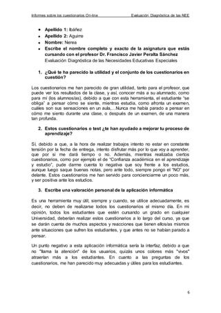 Informes sobre los cuestionarios On-line Evaluación Diagnóstica de las NEE
6
Apellido 1: Ibáñez
Apellido 2: Aguirre
Nombre: Nerea
Escribe el nombre completo y exacto de la asignatura que estás
cursando con el profesor Dr. Francisco Javier Peralta Sánchez
Evaluación Diagnóstica de las Necesidades Educativas Especiales
1. ¿Qué te ha parecido la utilidad y el conjunto de los cuestionarios en
cuestión?
Los cuestionarios me han parecido de gran utilidad, tanto para el profesor, que
puede ver los resultados de la clase, y así, conocer más a su alumnado, como
para mí (los alumnos/as), debido a que con esta herramienta, el estudiante “se
obliga” a pensar cómo se siente, mientras estudia, como afronta un examen,
cuáles son sus sensaciones en un aula,…Nunca me había parado a pensar en
cómo me siento durante una clase, o después de un examen, de una manera
tan profunda.
2. Estos cuestionarios o test ¿te han ayudado a mejorar tu proceso de
aprendizaje?
Sí, debido a que, a la hora de realizar trabajos intento no estar en constante
tensión por la fecha de entrega, intento disfrutar más por lo que voy a aprender,
que por si me dará tiempo o no. Además, mientras realizaba ciertos
cuestionarios, como por ejemplo el de “Confianza académica en el aprendizaje
y estudio”, pude darme cuenta lo negativa que soy frente a los estudios,
aunque luego saque buenas notas, pero ante todo, siempre pongo el “NO” por
delante. Estos cuestionarios me han servido para concienciarme un poco más,
y ser positiva ante los estudios.
3. Escribe una valoración personal de la aplicación informática
Es una herramienta muy útil, siempre y cuando, se utilice adecuadamente, es
decir, no deben de realizarse todos los cuestionarios el mismo día. En mi
opinión, todos los estudiantes que estén cursando un grado en cualquier
Universidad, deberían realizar estos cuestionarios a lo largo del curso, ya que
se darán cuenta de muchos aspectos y reacciones que tienen ellos/as mismos
ante situaciones que sufren los estudiantes, y que antes no se habían parado a
pensar.
Un punto negativo a esta aplicación informática sería la interfaz, debido a que
no "llama la atención" de los usuarios, quizás unos colores más "vivos"
atraerían más a los estudiantes. En cuanto a las preguntas de los
cuestionarios, me han parecido muy adecuadas y útiles para los estudiantes.
 