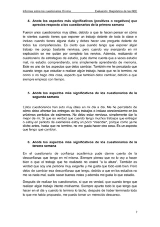 Informes sobre los cuestionarios On-line Evaluación Diagnóstica de las NEE
7
4. Anota los aspectos más significativos (positivos o negativos) que
aprecies respecto a los cuestionarios de la primera semana
Fueron unos cuestionarios muy útiles, debido a que te hacen pensar en cómo
te sientes cuando tienes que exponer un trabajo delante de toda la clase e
incluso cuando tienes alguna duda y debes hacer una pregunta delante de
todos tus compañeros/as. Es cierto que cuando tengo que exponer algún
trabajo me pongo bastante nerviosa, pero cuando voy avanzando en mi
explicación se me quitan por completo los nervios. Además, realizando el
cuestionario de estrategias de estudio, pude darme cuenta que a veces estudio
mal, no estudio comprendiendo, sino simplemente aprendiendo de memoria.
Este es uno de los aspectos que debo cambiar. También me he percatado que
cuando tengo que estudiar o realizar algún trabajo, hasta que no lo termino, no
como o no hago otra cosa, aspecto que también debo cambiar, debido a que
siempre empiezo con tiempo.
5. Anota los aspectos más significativos de los cuestionarios de la
segunda semana
Estos cuestionarios han sido muy útiles en mi día a día. Me he percatado de
cómo debo afrontar las entregas de los trabajos o incluso concienciarme en los
próximos períodos de exámenes. No debo estar nerviosa, simplemente dar lo
mejor de mí. Sí que es verdad que cuando tengo muchos trabajos que entregar
o estoy en período de exámenes estoy un poco "irascible", porque como ya he
dicho antes, hasta que no termino, no me gusta hacer otra cosa. Es un aspecto
que tengo que cambiar.
6. Anota los aspectos más significativos de los cuestionarios de la
tercera semana
En el cuestionario de confianza académica pude darme cuenta de la
desconfianza que tengo en mí misma. Siempre pienso que no lo voy a hacer
bien o que el trabajo que he realizado no estará "a la altura". También es
verdad que soy una persona muy exigente y me gusta que todo esté bien. Pero
debo de cambiar esa desconfianza que tengo, debido a que en los estudios no
me va nada mal, suelo sacar buenas notas y además me gusta lo que estudio.
Después de realizar los cuestionarios, si que es verdad, que cuando tengo que
realizar algún trabajo intento motivarme. Siempre apunto todo lo que tengo que
hacer en el día y cuando lo termino lo tacho, después de haber terminado todo
lo que me había propuesto, me puedo tomar un merecido descanso.
 