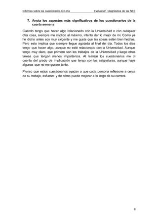 Informes sobre los cuestionarios On-line Evaluación Diagnóstica de las NEE
8
7. Anota los aspectos más significativos de los cuestionarios de la
cuarta semana
Cuando tengo que hacer algo relacionado con la Universidad o con cualquier
otra cosa, siempre me implico al máximo, intento dar lo mejor de mí. Como ya
he dicho antes soy muy exigente y me gusta que las cosas estén bien hechas.
Pero esto implica que siempre llegue agotada al final del día. Todos los días
tengo que hacer algo, aunque no esté relacionado con la Universidad. Aunque
tengo muy claro, que primero son los trabajos de la Universidad y luego otras
tareas que tengan menos importancia. Al realizar los cuestionarios me dí
cuenta del grado de implicación que tengo con las asignaturas, aunque haya
algunas que no me gusten tanto.
Pienso que estos cuestionarios ayudan a que cada persona reflexione a cerca
de su trabajo, esfuerzo y de cómo puede mejorar a lo largo de su carrera.
 