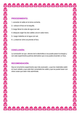 PROCEDIMIENTO:
1.-conectar el cable en la toma corriente.
2.- colocar el foco en la boquilla.
3.-luego llenar la cuba de agua con sal.
4.-despues coger los dos cables una en cada mano.
5.- luego meterlos en el agua con sal.
6.- y observar cómo se prende el foco.
CONCLUSIÓN:
La conclusión es que atreves de lo electrolitos si se puede pasar la energía y
con este experimento pudimos demostrar que si se puede encender un foco.
RECOMENDACIÓN:
Que en el próximo experimento sea más avanzado y que los materiales estén
en buen estado y que este bien conectado los cable y que se pueda hacer con
otras cosas que sean más asómbrate.
 