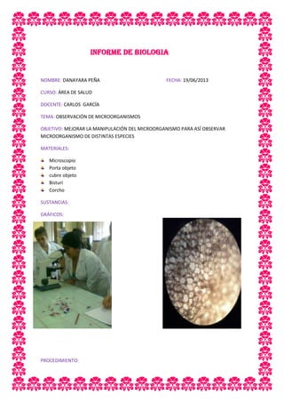 INFORME DE BIOLOGIA
NOMBRE: DANAYARA PEÑA FECHA: 19/06/2013
CURSO: ÁREA DE SALUD
DOCENTE: CARLOS GARCÍA
TEMA: OBSERVACIÓN DE MICROORGANISMOS
OBJETIVO: MEJORAR LA MANIPULACIÓN DEL MICROORGANISMO PARA ASÍ OBSERVAR
MICROORGANISMO DE DISTINTAS ESPECIES
MATERIALES:
Microscopio
Porta objeto
cubre objeto
Bisturí
Corcho
SUSTANCIAS:
GRÁFICOS:
PROCEDIMIENTO:
 