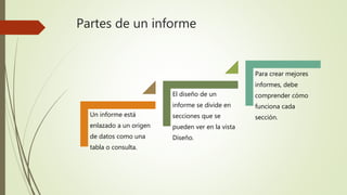 Partes de un informe
Un informe está
enlazado a un origen
de datos como una
tabla o consulta.
El diseño de un
informe se divide en
secciones que se
pueden ver en la vista
Diseño.
Para crear mejores
informes, debe
comprender cómo
funciona cada
sección.
 