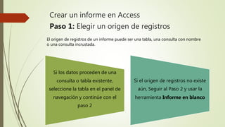 Crear un informe en Access
Paso 1: Elegir un origen de registros
Si los datos proceden de una
consulta o tabla existente,
seleccione la tabla en el panel de
navegación y continúe con el
paso 2
Si el origen de registros no existe
aún, Seguir al Paso 2 y usar la
herramienta Informe en blanco
El origen de registros de un informe puede ser una tabla, una consulta con nombre
o una consulta incrustada.
 