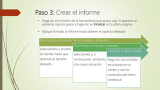 Paso 3: Crear el informe
• Haga clic en el botón de la herramienta que quiera usar. Si aparece un
asistente, siga los pasos y haga clic en Finalizar en la última página.
• Aplique formato al informe hasta obtener el aspecto deseado:
Para cambiar el tamaño de los campos y etiquetas
selecciónelos y arrastre
los bordes hasta que
alcancen el tamaño
deseado.
Para mover un campo y etiqueta
selecciónelo y, a
continuación, arrástrelo
a la nueva ubicación.
combinar o dividir celdas
Haga clic con el botón
secundario en un
campo y use los
comandos del menú
contextual
 