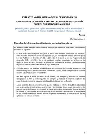 EXTRACTO NORMA INTERNACIONAL DE AUDITORÍA 700
FORMACION DE LA OPINIÓN Y EMISION DEL INFORME DE AUDITORÍA
SOBRE LOS ESTADOS FINANCIEROS
(Adaptada para su aplicación en España mediante Resolución del Instituto de Contabilidad y
Auditoría de Cuentas, de 31 de enero de 2013, y en período de información pública)
Anexo
(Ref: Apartado A14)
Ejemplos de informes de auditoría sobre estados financieros
En relación con los ejemplos de informes de auditoría que figuran en este anexo, debe tenerse
en cuenta lo siguiente:
- La NIA, en su versión original, recoge en el anexo unos modelos de informe. Sin embargo,
estos modelos no incluyen todos los aspectos que, de acuerdo con el texto refundido de la
Ley de Auditoría de Cuentas (R.D.L. 1/2011, de 1 de julio) y con su Reglamento de
desarrollo (R.D. 1517/2011, de 31 de octubre), resultan obligatorios en el informe de
auditoría de un encargo de auditoría de cuentas realizado de acuerdo con la normativa
reguladora de la auditoría de cuentas en vigor en España.
- En este sentido, se incluyen adicionalmente los modelos de informes adaptados a la
normativa reguladora de la auditoría de cuentas en España sobre los ejemplos de cuentas
anuales y cuentas anuales consolidadas.
- Por ello, figuran a doble columna: en la primera, los ejemplos y modelos de informe
recogidos en la NIA, y, en la segunda, los ejemplos y modelos de informe adaptados de
acuerdo con la normativa reguladora de la auditoría de cuentas en España.
- A este respecto, debe tenerse en cuenta que los modelos de informe de auditoría adaptados
que se presentan en este anexo, cuyo formato y terminología deben seguir los auditores de
cuentas, tienen la finalidad de conseguir la mayor uniformidad de redacción posible al objeto
de facilitar la comprensión a los usuarios de dichos informes. No obstante, la terminología
de los citados modelos de informe deberá adaptarse atendiendo a la normativa que resulte
aplicable a la entidad auditada.
1
 