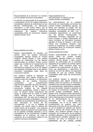 Responsabilidad de la dirección34
en relación
con los estados financieros consolidados
La dirección es responsable de la preparación
y presentación fiel de los estados financieros
consolidados adjuntos de conformidad con las
Normas Internacionales de Información
Financiera35
, y del control interno que la
dirección considere necesario para permitir la
preparación de estados financieros
consolidados libres de incorrección material,
debida a fraude o error.
Responsabilidad del auditor
Nuestra responsabilidad es expresar una
opinión sobre los estados financieros
consolidados adjuntos basada en nuestra
auditoría. Hemos llevado a cabo nuestra
auditoría de conformidad con las Normas
Internacionales de Auditoría. Dichas normas
exigen que cumplamos los requerimientos de
ética, así como que planifiquemos y
ejecutemos la auditoría con el fin de obtener
una seguridad razonable sobre si los estados
financieros consolidados están libres de
incorrección material.
Una auditoría conlleva la aplicación de
procedimientos para obtener evidencia de
auditoría sobre los importes y la información
revelada en los estados financieros
consolidados. Los procedimientos
seleccionados dependen del juicio del auditor,
incluida la valoración de los riesgos de
incorrección material en los estados
financieros consolidados, debida a fraude o
error. Al efectuar dichas valoraciones del
riesgo, el auditor tiene en cuenta el control
interno relevante para la preparación y
presentación fiel36
por parte de la entidad de
los estados financieros consolidados, con el fin
de diseñar los procedimientos de auditoría que
sean adecuados en función de las
circunstancias, y no con la finalidad de
expresar una opinión sobre la eficacia del
control interno de la entidad37
. Una auditoría
también incluye la evaluación de la adecuación
de las políticas contables aplicadas y de la
razonabilidad de las estimaciones contables
realizadas por la dirección, así como la
evaluación de la presentación global de los
estados financieros consolidados.
Responsabilidad de los
administradores3
en relación con las
cuentas anuales consolidadas.
Los administradores de la sociedad
dominante son responsables de formular las
cuentas anuales consolidadas adjuntas, de
forma que expresen la imagen fiel del
patrimonio, de la situación financiera y de los
resultados consolidados de ABC, S.A. y
sociedades dependientes, de conformidad
con las Normas Internacionales de
Información Financiera, adoptadas por la
Unión Europea, y demás disposiciones del
marco normativo de información financiera
aplicable al Grupo en España, y del control
interno que consideren necesario para
permitir la preparación de cuentas anuales
consolidadas libres de incorrección material,
debida a fraude o error.
Responsabilidad del auditor
Nuestra responsabilidad es expresar una
opinión sobre las cuentas anuales
consolidadas adjuntas basada en nuestra
auditoría. Hemos llevado a cabo nuestra
auditoría de conformidad con la normativa
reguladora de la auditoría de cuentas vigente
en España. Dicha normativa exige que
cumplamos los requerimientos de ética, así
como que planifiquemos y ejecutemos la
auditoría con el fin de obtener una seguridad
razonable de que las cuentas anuales
consolidadas están libres de incorrecciones
materiales.
Una auditoría requiere la aplicación de
procedimientos para obtener evidencia de
auditoría sobre los importes y la información
revelada en las cuentas anuales consolidadas.
Los procedimientos seleccionados dependen
del juicio del auditor, incluida la valoración de
los riesgos de incorrección material en las
cuentas anuales consolidadas, debida a
fraude o error. Al efectuar dichas valoraciones
del riesgo, el auditor tiene en cuenta el control
interno relevante para la formulación por parte
de los administradores de la sociedad
dominante de las cuentas anuales
consolidadas, con el fin de diseñar los
procedimientos de auditoría que sean
adecuados en función de las circunstancias, y
no con la finalidad de expresar una opinión
sobre la eficacia del control interno de la
entidad. Una auditoría también incluye la
evaluación de la adecuación de las políticas
contables aplicadas y de la razonabilidad de
las estimaciones contables realizadas por la
dirección, así como la evaluación de la
presentación de las cuentas anuales
11
 