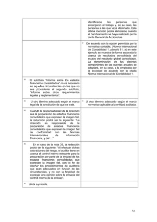 identificarse las personas que
encargaron el trabajo y, en su caso, las
personas a las que vaya destinado. Esta
última mención podrá eliminarse cuando
el nombramiento se haya realizado por la
Junta General de Accionistas.
2
De acuerdo con la opción permitida por la
normativa contable, (Norma Internacional
de Contabilidad 1, párrafo 81. a) en este
ejemplo se muestra de forma separada la
cuenta de resultados consolidada del
estado del resultado global consolidado.
La denominación de los distintos
componentes de las cuentas anuales se
adaptará, en su caso, a la empleada por
la sociedad de acuerdo con la citada
Norma Internacional de Contabilidad 1.
33
El subtítulo “Informe sobre los estados
financieros consolidados” no es necesario
en aquellas circunstancias en las que no
sea procedente el segundo subtítulo,
“Informe sobre otros requerimientos
legales y reglamentarios”.
34
U otro término adecuado según el marco
legal de la jurisdicción de que se trate.
3
U otro término adecuado según el marco
normativo aplicable a la entidad auditada.
35
Cuando la responsabilidad de la dirección
sea la preparación de estados financieros
consolidados que expresen la imagen fiel,
la redacción podrá ser la siguiente: “La
dirección es responsable de la
preparación de estados financieros
consolidados que expresen la imagen fiel
de conformidad con las Normas
Internacionales de Información
Financiera, y del …”
36
En el caso de la nota 35, la redacción
podrá ser la siguiente: “Al efectuar dichas
valoraciones del riesgo, el auditor tiene en
cuenta el control interno relevante para la
preparación por parte de la entidad de los
estados financieros consolidados que
expresen la imagen fiel, con el fin de
diseñar los procedimientos de auditoría
que sean adecuados en función de las
circunstancias, y no con la finalidad de
expresar una opinión sobre la eficacia del
control interno de la entidad”.
37
Nota suprimida.
13
 