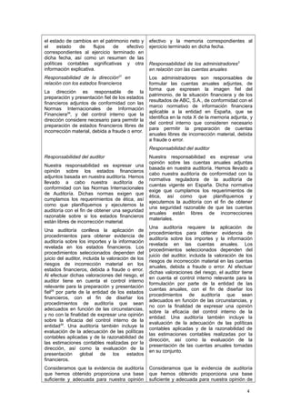 el estado de cambios en el patrimonio neto y
el estado de flujos de efectivo
correspondientes al ejercicio terminado en
dicha fecha, así como un resumen de las
políticas contables significativas y otra
información explicativa.
Responsabilidad de la dirección27
en
relación con los estados financieros
La dirección es responsable de la
preparación y presentación fiel de los estados
financieros adjuntos de conformidad con las
Normas Internacionales de Información
Financiera28
, y del control interno que la
dirección considere necesario para permitir la
preparación de estados financieros libres de
incorrección material, debida a fraude o error.
Responsabilidad del auditor
Nuestra responsabilidad es expresar una
opinión sobre los estados financieros
adjuntos basada en nuestra auditoría. Hemos
llevado a cabo nuestra auditoría de
conformidad con las Normas Internacionales
de Auditoría. Dichas normas exigen que
cumplamos los requerimientos de ética, así
como que planifiquemos y ejecutemos la
auditoría con el fin de obtener una seguridad
razonable sobre si los estados financieros
están libres de incorrección material.
Una auditoría conlleva la aplicación de
procedimientos para obtener evidencia de
auditoría sobre los importes y la información
revelada en los estados financieros. Los
procedimientos seleccionados dependen del
juicio del auditor, incluida la valoración de los
riesgos de incorrección material en los
estados financieros, debida a fraude o error.
Al efectuar dichas valoraciones del riesgo, el
auditor tiene en cuenta el control interno
relevante para la preparación y presentación
fiel29
por parte de la entidad de los estados
financieros, con el fin de diseñar los
procedimientos de auditoría que sean
adecuados en función de las circunstancias,
y no con la finalidad de expresar una opinión
sobre la eficacia del control interno de la
entidad30
. Una auditoría también incluye la
evaluación de la adecuación de las políticas
contables aplicadas y de la razonabilidad de
las estimaciones contables realizadas por la
dirección, así como la evaluación de la
presentación global de los estados
financieros.
Consideramos que la evidencia de auditoría
que hemos obtenido proporciona una base
suficiente y adecuada para nuestra opinión
efectivo y la memoria correspondientes al
ejercicio terminado en dicha fecha.
Responsabilidad de los administradores3
en relación con las cuentas anuales
Los administradores son responsables de
formular las cuentas anuales adjuntas, de
forma que expresen la imagen fiel del
patrimonio, de la situación financiera y de los
resultados de ABC, S.A., de conformidad con el
marco normativo de información financiera
aplicable a la entidad en España, que se
identifica en la nota X de la memoria adjunta, y
del control interno que consideren necesario
para permitir la preparación de cuentas
anuales libres de incorrección material, debida
a fraude o error.
Responsabilidad del auditor
Nuestra responsabilidad es expresar una
opinión sobre las cuentas anuales adjuntas
basada en nuestra auditoría. Hemos llevado a
cabo nuestra auditoría de conformidad con la
normativa reguladora de la auditoría de
cuentas vigente en España. Dicha normativa
exige que cumplamos los requerimientos de
ética, así como que planifiquemos y
ejecutemos la auditoría con el fin de obtener
una seguridad razonable de que las cuentas
anuales están libres de incorrecciones
materiales.
Una auditoría requiere la aplicación de
procedimientos para obtener evidencia de
auditoría sobre los importes y la información
revelada en las cuentas anuales. Los
procedimientos seleccionados dependen del
juicio del auditor, incluida la valoración de los
riesgos de incorrección material en las cuentas
anuales, debida a fraude o error. Al efectuar
dichas valoraciones del riesgo, el auditor tiene
en cuenta el control interno relevante para la
formulación por parte de la entidad de las
cuentas anuales, con el fin de diseñar los
procedimientos de auditoría que sean
adecuados en función de las circunstancias, y
no con la finalidad de expresar una opinión
sobre la eficacia del control interno de la
entidad. Una auditoría también incluye la
evaluación de la adecuación de las políticas
contables aplicadas y de la razonabilidad de
las estimaciones contables realizadas por la
dirección, así como la evaluación de la
presentación de las cuentas anuales tomadas
en su conjunto.
Consideramos que la evidencia de auditoría
que hemos obtenido proporciona una base
suficiente y adecuada para nuestra opinión de
4
 