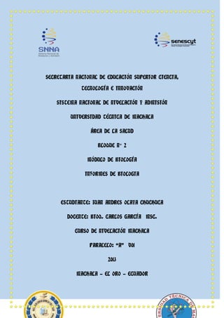 SECRETARIA NACIONAL DE EDUCACIÓN SUPERIOR CIENCIA,
TECNOLOGÍA E INNOVACIÓN
SISTEMA NACIONAL DE NIVELACIÓN Y ADMISIÓN
UNIVERSIDAD TÉCNICA DE MACHALA
ÁREA DE LA SALUD
BLOQUE N° 2
MÓDULO DE BIOLOGÍA
INFORMES DE BIOLOGIA
ESTUDIANTE: JUAN ANDRES OLAYA CHUCHUCA
DOCENTE: BIOQ. CARLOS GARCÍA MSC.
CURSO DE NIVELACIÓN MACHALA
PARALELO: “A” V01
2013
MACHALA - EL ORO - ECUADOR
 