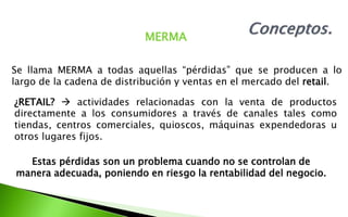 MERMA
Se llama MERMA a todas aquellas “pérdidas” que se producen a lo
largo de la cadena de distribución y ventas en el mercado del retail.
¿RETAIL?  actividades relacionadas con la venta de productos
directamente a los consumidores a través de canales tales como
tiendas, centros comerciales, quioscos, máquinas expendedoras u
otros lugares fijos.
Estas pérdidas son un problema cuando no se controlan de
manera adecuada, poniendo en riesgo la rentabilidad del negocio.
 