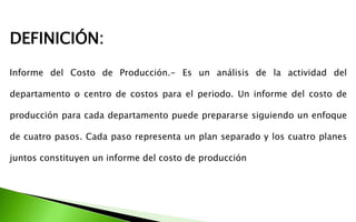 Informe del Costo de Producción.- Es un análisis de la actividad del
departamento o centro de costos para el periodo. Un informe del costo de
producción para cada departamento puede prepararse siguiendo un enfoque
de cuatro pasos. Cada paso representa un plan separado y los cuatro planes
juntos constituyen un informe del costo de producción
DEFINICIÓN:
 
