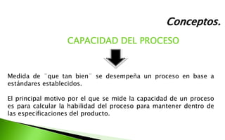 Conceptos.
CAPACIDAD DEL PROCESO
Medida de ¨que tan bien¨ se desempeña un proceso en base a
estándares establecidos.
El principal motivo por el que se mide la capacidad de un proceso
es para calcular la habilidad del proceso para mantener dentro de
las especificaciones del producto.
 