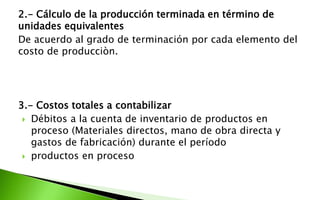 2.- Cálculo de la producción terminada en término de
unidades equivalentes
De acuerdo al grado de terminación por cada elemento del
costo de producciòn.
3.- Costos totales a contabilizar
 Débitos a la cuenta de inventario de productos en
proceso (Materiales directos, mano de obra directa y
gastos de fabricación) durante el período
 productos en proceso
 