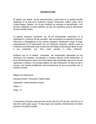 INTRODUCCIÓN
El registro que obtuve de las observaciones y sobre todo en la gestión escolar
realizadas en el aula de la institución escolar “Crescencio Toledo López” de la
Ciudad Ixtepec Oaxaca, con la gran finalidad de conseguir la herramientas y los
recursos utilizados en dicha institución ya que son necesarios para la elaboración
de unas buenas clases.
La gestión educativa representa uno de los componentes esenciales en la
organización y dirección de las escuelas, esta comprende los aspectos humanos,
financieros y pedagógicos en los centros escolares, actualmente ocupa un lugar
preponderante en la organización de una institución educativa, debido a que se
considera primordial para crear condiciones de trabajo propicias para llevar a cabo
a los propósitos que tiene cada escuela o cada institución.
Pretendo que en mi análisis demuestre las necesidades detectadas por los
directivos y los maestros se enfrentan a diversos dilemas en las instituciones, la
toma de decisiones ya que es una de las tareas más importantes que se van de una
capacidad a calidad, y él principal objetivo de esta introducción se trata de dar a
conocer una manera simplificada a las circunstancias en que se encuentra uno la
escuela primaria.
Registro de observación
Escuela primaria “Crescencio Toledo López”
Catedrático: Carlos Sandoval García
Grado: 4°
Grupo: “A”
La secuencia de dichas observaciones de los días 22 al 26 de junio del 2015 en el
aula del cuarto grado, grupo “A” para seguir con nuestras observaciones de forma
general en la gestión escolar.
 