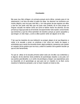 Conclusión
Me puse muy feliz al llegar a la primaria porqué era la última jornada para mí de
observación, a la hora de entrar al salón de clase los alumnos me recibieron con
mucha alegría y eso me puso más feliz y con más ganas de que regrese con ellos
y ese fue una parte más feliz que me puse más contento de mi vida porque en
ninguna escuela me habían dicho así como lo habían hecho los alumnos de esa
primaria yo digoque este es el momento de experimentar todo nuestro conocimiento
que tememos y que los niños aprendan de nosotros porque yo quiero apoyarlos y
que tengan un vida mejor, y como a ellos quieren verte ser alguien en la vida.
Y tan que los maestros de esa institución se pongan alegre al ver que llegamos a
visitar a la escuela y poner en prácticas a los niños por medio de juegos o
actividades que a veces los docentes tienen algún problema y tenesmos que quedar
en cargado de los grados que nos toca y saber la cuestión de la gestión escolar ya
que es otra herramienta.
Ya que se utiliza en la escuela primaria saber cada uno de ellos sus contenidos y
si algunos de los alumnos tiene problema de aprendizaje situarlos a una junta con
sus padres para llevarlos a un centro de psicólogos y tengan sus expectativas para
su desarrollo en el aprendizaje ya que para ser un maestro no es fácil, como
nosotros lo habíamos pensado y ser un buen maestro en toda la vida.
 