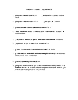 PREGUNTAS PARA LOS ALUMNOS
1. ¿Te gusta esta escuela? R: Si ¿Por qué? R: Aprendo muchas
cosas
2. ¿Te gusta ir a la escuela? R: Si ¿Por qué? R: Divertido
3. ¿Es dinámica la clase que te da tu maestro? R: Si
4. ¿Qué materiales ocupa tu maestro para hacer divertida la clase? R:
Hojas impresas
5. ¿Te gusta la manera en que tu maestro te da clases? R: Lo explica
6. ¿Aprendes lo que tu maestro te enseña? R: Si
7. ¿Cómo consideras el carácter de tu maestro? R: Noble
8. ¿Qué te hace tu maestro cuando no entregas un trabajo? R: Nos deja
sin educación física o sin recreo
9. ¿Has reprobado alguna vez? R: No
10.¿Te gusta el ambiente en que se desenvuelven tus compañeros en el
salón de clases? R: No porque no se comportan bien con la maestra y le
contesta o también porque no son puntuales
 