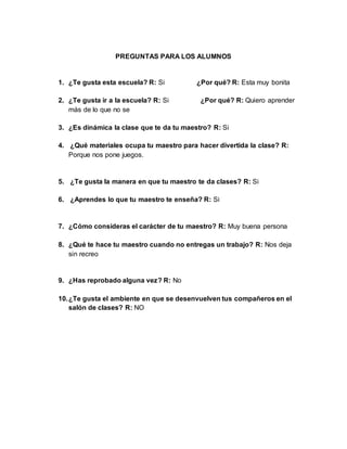 PREGUNTAS PARA LOS ALUMNOS
1. ¿Te gusta esta escuela? R: Si ¿Por qué? R: Esta muy bonita
2. ¿Te gusta ir a la escuela? R: Si ¿Por qué? R: Quiero aprender
más de lo que no se
3. ¿Es dinámica la clase que te da tu maestro? R: Si
4. ¿Qué materiales ocupa tu maestro para hacer divertida la clase? R:
Porque nos pone juegos.
5. ¿Te gusta la manera en que tu maestro te da clases? R: Si
6. ¿Aprendes lo que tu maestro te enseña? R: Si
7. ¿Cómo consideras el carácter de tu maestro? R: Muy buena persona
8. ¿Qué te hace tu maestro cuando no entregas un trabajo? R: Nos deja
sin recreo
9. ¿Has reprobado alguna vez? R: No
10.¿Te gusta el ambiente en que se desenvuelven tus compañeros en el
salón de clases? R: NO
 
