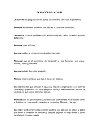 GRABACIÓN DE LA CLASE
La maestra: les pregunta que en donde se encuentra México en el planisferio.
Alumnos: los alumnos contestan que está en el continente americano.
La maestra: contesta que la tierra gira alrededor del sol y cuánto dura el movimiento
de la tierra.
Alumnos: dura 365 días
Maestra: cuál es la consecuencia de este movimiento.
Alumnos: que es el movimiento de translación y sus funciones son verano,
invierno, otoño y primavera.
Maestra: cuánto dura cada gestación.
Alumna: Virginia contesta que dura 3 meses en rotación.
Maestra: les dice que formaran 7 equipos y empezó a organizarlos en 3 alumnos
cada equipo y que cada uno tiene que pintar su mapa mediante el libro de atlas de
México pero que sea de diferentes colores.
Alumnos: que los países como Europa sean de color morado, Asía de color verde,
la Antártida de color amarillo, América de color gris y África de color rojo.
Maestra: y también tenían les comento que tenía que colorear las islas y la pelota
que tenían le dibujaran los símbolos y después pegaran su mapa sobre la pelota
para hacerlo como un mundo.
 
