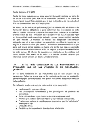 Informes de Evaluación Psicopedagógica Evaluación Diagnóstica de las NEE
9
Fecha de inicio: 3-10-2016
Fecha de fin de evaluación: por ahora y por la información recibida por parte de
mi tutora: 8-12-2016, pero que dicha evaluación continuará a la vuelta de
navidad para evaluar los procesos, por lo que realmente no se ha acabado el
final de su evaluación, está aún en progreso.
El motivo de la evaluación psicopedagógica se realiza para el acceso a la
Formación Básica Obligatoria, y para determinar, las necesidades de este
alumno y poder realizar un programa de mejora en su proceso de aprendizaje.
Dichas causas de esta evaluación es su diagnóstico de TDAH agravado y por
su discapacidad en el aprendizaje, todo ello con una psicomotricidad afectada
en gran medida. La finalidad es realizar una adaptación extracurricular
asignada para él y para mejorar su aprendizaje, en diferente ocasiones no
seguirá el ritmo de la clase y en otras sí. La demanda de esta evaluación es por
parte del propio centro escolar, su tutora y la familia que está en completo
acuerdo con esta adaptación con el fin de mejorar y adaptar las necesidades
de este alumno. El informe de evaluación es realizado por la psicóloga del
centro escolar con ayuda de la tutora y el demás personal decente que
interactúa con él, también sin dejar a un lado la familia.
IV. SI SE TIENE CONSTANCIA DE LOS INSTRUMENTOS DE
EVALUACIÓN QUE SE HAN UTILIZADO EN SU EXPLORACIÓN.
¿CUÁLES?
Sí, se tiene constancia de los instrumentos que se han utilizado en su
exploración. Debemos aclarar que se ha realizado un informe de evaluación
psicopedagógica para el proceso final que es realizar una adaptación curricular
individualizada.
Se ha llevado a cabo una serie de instrumentos en su exploración:
La observación externa e interna.
Test psicológicos normalizados y test psicológicos de potencial de
aprendizaje.
Se ha utilizado la recogida de datos de carácter observacional.
Informes por parte de personal médico y especialistas en logopedia.
Pruebas por parte de la psicóloga para observar su nivel de "deficiencia"
en el aprendizaje.
Entrevista clínica.
También se tiene constancia de entrevistas a la familia.
 