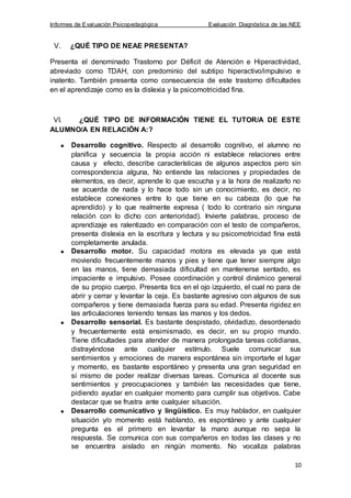 Informes de Evaluación Psicopedagógica Evaluación Diagnóstica de las NEE
10
V. ¿QUÉ TIPO DE NEAE PRESENTA?
Presenta el denominado Trastorno por Déficit de Atención e Hiperactividad,
abreviado como TDAH, con predominio del subtipo hiperactivo/impulsivo e
inatento. También presenta como consecuencia de este trastorno dificultades
en el aprendizaje como es la dislexia y la psicomotricidad fina.
VI. ¿QUÉ TIPO DE INFORMACIÓN TIENE EL TUTOR/A DE ESTE
ALUMNO/A EN RELACIÓN A:?
Desarrollo cognitivo. Respecto al desarrollo cognitivo, el alumno no
planifica y secuencia la propia acción ni establece relaciones entre
causa y efecto, describe características de algunos aspectos pero sin
correspondencia alguna, No entiende las relaciones y propiedades de
elementos, es decir, aprende lo que escucha y a la hora de realizarlo no
se acuerda de nada y lo hace todo sin un conocimiento, es decir, no
establece conexiones entre lo que tiene en su cabeza (lo que ha
aprendido) y lo que realmente expresa ( todo lo contrario sin ninguna
relación con lo dicho con anterioridad). Invierte palabras, proceso de
aprendizaje es ralentizado en comparación con el testo de compañeros,
presenta dislexia en la escritura y lectura y su psicomotricidad fina está
completamente anulada.
Desarrollo motor. Su capacidad motora es elevada ya que está
moviendo frecuentemente manos y pies y tiene que tener siempre algo
en las manos, tiene demasiada dificultad en mantenerse sentado, es
impaciente e impulsivo. Posee coordinación y control dinámico general
de su propio cuerpo. Presenta tics en el ojo izquierdo, el cual no para de
abrir y cerrar y levantar la ceja. Es bastante agresivo con algunos de sus
compañeros y tiene demasiada fuerza para su edad. Presenta rigidez en
las articulaciones teniendo tensas las manos y los dedos.
Desarrollo sensorial. Es bastante despistado, olvidadizo, desordenado
y frecuentemente está ensimismado, es decir, en su propio mundo.
Tiene dificultades para atender de manera prolongada tareas cotidianas,
distrayéndose ante cualquier estímulo. Suele comunicar sus
sentimientos y emociones de manera espontánea sin importarle el lugar
y momento, es bastante espontáneo y presenta una gran seguridad en
sí mismo de poder realizar diversas tareas. Comunica al docente sus
sentimientos y preocupaciones y también las necesidades que tiene,
pidiendo ayudar en cualquier momento para cumplir sus objetivos. Cabe
destacar que se frustra ante cualquier situación.
Desarrollo comunicativo y lingüístico. Es muy hablador, en cualquier
situación y/o momento está hablando, es espontáneo y ante cualquier
pregunta es el primero en levantar la mano aunque no sepa la
respuesta. Se comunica con sus compañeros en todas las clases y no
se encuentra aislado en ningún momento. No vocaliza palabras
 
