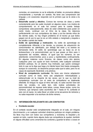 Informes de Evaluación Psicopedagógica Evaluación Diagnóstica de las NEE
11
correctas, en ocasiones no se le entiende al hablar, no pronuncia sílabas
correctamente y murmulla sin sentido. No tiene una comprensión del
lenguaje y en ocasiones responde con lo primero que se le viene a la
cabeza.
Desarrollo social y afectivo. Conoce las normas de clase y centro
correctamente pero las suele incumplir en algunos casos. Los modos de
comportamiento en el aula los conoce pero le cuesta trabajo
comportarse adecuadamente, debe de estar entretenido para poder en
cierto modo, continuar con el ritmo de la clase. Se relaciona
perfectamente con sus compañeros de clase y con los demás niños de
las demás aulas, no hay ningún problema en el recreo ya que todos
juegan con él, por lo que no es un niño aislado o marginado y respeta a
los adultos cuando les habla.
Estilo de aprendizaje y motivación. Su estilo de aprendizaje es
completamente diferente a los demás, su proceso de adquisición de
conocimientos es ralentizado, por debajo del resto y su avance es
demasiado lento. El estilo de aprendizaje que se basa es en la
lectoescritura y la psicomotricidad, por lo que posee un libro para ir
repasando las vocales, sílabas, al igual que los números, se van
adentrando conocimientos poco a poco y repitiéndolos continuamente.
En algunas materias como Science, da clases como otro alumno
cualquiera pero con ayuda en todo momento, ante cualquier actividad
también partcipa. Es un alumno muy motivado, que quiere conseguir
todo lo que se le diga que haga y lo intenta hacer bien hasta conseguirlo,
aunque en ocasiones, se desanima porque sabe que lo sabe, pero no es
capaz de expresarlo llevándolo a la práctica.
Nivel de competencia curricular. No tiene una misma adaptación
curricular como el resto, tiene una adaptación individualizada y
extracurricular en la mayoría de las veces, por lo que su nivel de
competencia curricular con el resto de compañeros es totalmente
diferente. En lengua no sigue el ritmo del aula, no sabe escribir bien del
todo las vocales, no sabe leer, sólo realiza actividades de
psicomotricidad de repasar tanto letras, curvas, líneas rectas, como los
números, que tampoco sabe escribirlos del 1 hasta el 10, confunde el
seis con el nueve, no sabe llevar un orden en la secuencia de números y
no sabe responder a la escritura de dicho número.
VII. INFORMACIÓN RELEVANTE DE LOS CONTEXTOS
Contexto escolar
En el contexto escolar está completamente integrado en el aula, sin ninguna
discriminación y en cualquier actividad dinámica participa sin ningún problema.
Se lleva muy bien con todos sus compañeros y viceversa, lo respetan y le
ayudan en todo, cuando tiene alguna duda sus compañeros le ayudan, también
en alguna dificultad como amarrarse los cordones y guardar la tarea o cosas en
 