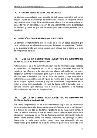 Informes de Evaluación Psicopedagógica Evaluación Diagnóstica de las NEE
13
X. ATENCIÓN ESPECIALIZADA QUE NECESITA
La atención especializada que necesita es del equipo orientativo del centro
escolar. Ayuda de la psicóloga del centro para adaptar un programa para la
mejora de su aprendizaje. Otra atención especializada que necesita es la de un
logopeda y de un psiquiatra, es decir, de un personal médico que diagnostique
su trastorno y derive lo que sea necesario para que se complemente con la
psicóloga.
XI. ATENCIÓN COMPLEMENTARIA QUE NECESITA
La atención complementaria que necesita es la de un apoyo educativo por
parte del docente en el centro escolar para fortalecer su aprendizaje. También
la de la propia familia y el centro escolar en sí, al igual que el tutor/a y el resto
de compañeros del aula.
XII. ¿SE LE HA SUMINISTRADO ALGÚN TIPO DE INFORMACIÓN
ESPECIALIZADA AL PROFESORADO?
Refiriéndonos si se le ha suministrado algún tipo de información especializada
al profesorado la respuesta es un sí. El equipo orientativo junto con la
psicóloga, ha informado a la tutora de este alumno del problema y de como
adaptar un currículo especializado para él, por lo que ha realizado una serie de
informes con actividades que se le debe de realizar y con materiales e
instrumentos aconsejables para él y para su mejora, por lo que ha tenido que
saber adaptar algunas materias y algunas actividades, integrándolas en el
orden y ritmo correspondiente. No sólo la tutora está informada, sino el
personal docente que interactúa con él conoce su trastorno y ha recibido
información para ayudarle en su aprendizaje.
XIII. ¿SE LE HA SUMINISTRADO ALGÚN TIPO DE INFORMACIÓN
ESPECIALIZADA A LA FAMILIA?
Por último, respondiendo si se le ha suministrado algún tipo de información
especializada a la familia, la respuesta es un sí. Claramente se le ha informado
a la familia de este tipo de trastorno y problema de su hijo/a. Es la familia, la
base de todo el proceso y la que en todo momento debe de estar al día de la
educación y enseñanza de su hijo. La familia ha recibido información tanto del
propio centro escolar, como del equipo orientativo, la psicóloga y tutora,
fundamental el trato entre ambas partes para una adaptación de sus
necesidades, pero también ha recibido ayuda por parte de la logopeda y del
 