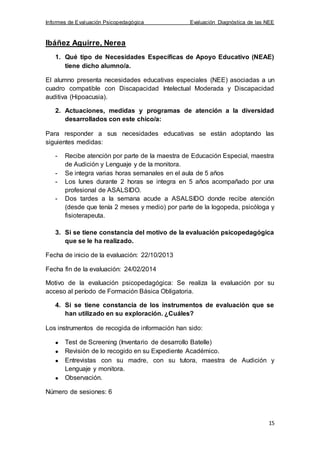 Informes de Evaluación Psicopedagógica Evaluación Diagnóstica de las NEE
15
Ibáñez Aguirre, Nerea
1. Qué tipo de Necesidades Específicas de Apoyo Educativo (NEAE)
tiene dicho alumno/a.
El alumno presenta necesidades educativas especiales (NEE) asociadas a un
cuadro compatible con Discapacidad Intelectual Moderada y Discapacidad
auditiva (Hipoacusia).
2. Actuaciones, medidas y programas de atención a la diversidad
desarrollados con este chico/a:
Para responder a sus necesidades educativas se están adoptando las
siguientes medidas:
- Recibe atención por parte de la maestra de Educación Especial, maestra
de Audición y Lenguaje y de la monitora.
- Se integra varias horas semanales en el aula de 5 años
- Los lunes durante 2 horas se integra en 5 años acompañado por una
profesional de ASALSIDO.
- Dos tardes a la semana acude a ASALSIDO donde recibe atención
(desde que tenía 2 meses y medio) por parte de la logopeda, psicóloga y
fisioterapeuta.
3. Si se tiene constancia del motivo de la evaluación psicopedagógica
que se le ha realizado.
Fecha de inicio de la evaluación: 22/10/2013
Fecha fin de la evaluación: 24/02/2014
Motivo de la evaluación psicopedagógica: Se realiza la evaluación por su
acceso al período de Formación Básica Obligatoria.
4. Si se tiene constancia de los instrumentos de evaluación que se
han utilizado en su exploración. ¿Cuáles?
Los instrumentos de recogida de información han sido:
Test de Screening (Inventario de desarrollo Batelle)
Revisión de lo recogido en su Expediente Académico.
Entrevistas con su madre, con su tutora, maestra de Audición y
Lenguaje y monitora.
Observación.
Número de sesiones: 6
 