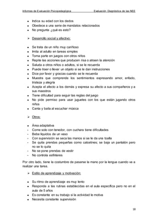 Informes de Evaluación Psicopedagógica Evaluación Diagnóstica de las NEE
18
Indica su edad con los dedos
Obedece a una serie de mandatos relacionados
No pregunta ¿qué es esto?
 Desarrollo social y afectivo:
Se trata de un niño muy cariñoso
Imita al adulto en tareas simples
Toma parte en juegos con otros niños
Repite las acciones que producen risa o atraen la atención
Saluda a otros niños o adultos, si se le recuerda
Puede traer o llevar un objeto si se le dan instrucciones
Dice por favor y gracias cuando se le recuerda
Muestra que comprende los sentimientos expresando amor, enfado,
tristeza y alegría
Acepta el afecto a los demás y expresa su afecto a sus compañeros y a
sus maestros
Tiene dificultad para seguir las reglas del juego
No pide permiso para usar juguetes con los que están jugando otros
niños
Canta y baila al escuchar música
 Otros:
Área adaptativa
- Come solo con tenedor, con cuchara tiene dificultades
- Bebe líquidos de un vaso
- Con supervisión se seca las manos si se le da una toalla
- Se quita prendas pequeñas como calcetines; se baja un pantalón pero
no se lo quita
- No se pone prendas de vestir
- No controla esfínteres
Por otro lado, tiene la costumbre de pasarse la mano por la lengua cuando va a
realizar una tarea.
 Estilo de aprendizaje y motivación:
Su ritmo de aprendizaje es muy lento
Responde a las rutinas establecidas en el aula específica pero no en el
aula de 5 años
Es constante en su trabajo si la actividad le motiva
Necesita constante supervisión
 