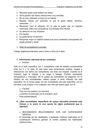 Informes de Evaluación Psicopedagógica Evaluación Diagnóstica de las NEE
19
Necesita ayuda para realizar las tareas
Se le pueden dar varias instrucciones muy sencillas
No es muy ordenado y limpio en su trabajo
Muestra interés por aprender lo que le gusta (letras, números,
canciones,…)
Responde bien al esfuerzo. En el aula le gusta que su maestra
reconozca antes sus compañeros sus trabajos bien hechos
Su atención es muy dispersa
Es inquieto
Le gusta llamar la atención
Responde mejor al material verbal (con poco contenido) acompañado de
ayuda gestual y visual
 Nivel de competencia curricular:
Trabaja objetivos/contenidos para 2 años e inicio de 3 años.
7. Información relevante de los contextos:
Escolar:
Está en el aula específica con 7 compañeros más de edades comprendidas
entre los 4 y 12 años. El aula tiene unas dimensiones amplias. Juegas e
interacciona con todos sus compañeros, los trata con respeto. Cuando se le
contraría, baja la cabeza y se niega a trabajar. Prefiere actividades
manipulativas y musicales. No le gustan las actividades de relajación. En la
medida de sus posibilidades, intenta ayudar a otros niños/as del aula
específica. En el recreo juega con los compañeros del aula específica, con su
hermana y sus amigas o con cualquier otro niño que quiera jugar con él.
Familiar:
- Vive con sus padres y su hermana
- La familia se preocupa por la evolución de X
- Está sobreprotegido
8. ¿Qué necesidades específicas de apoyo educativo presenta este
chico/a a tu juicio (o con ayuda de algún profesional que lo
atienda)?
NECESIDADES RELACIONADAS CON LAS CAPACIDADES
BÁSICAS
- El desarrollo de las habilidades y destrezas motrices implicadas en la
coordinación dinámica general, el control postural, las habilidades
motrices finas,…
 