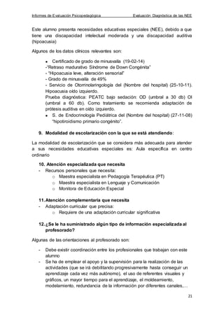 Informes de Evaluación Psicopedagógica Evaluación Diagnóstica de las NEE
21
Este alumno presenta necesidades educativas especiales (NEE), debido a que
tiene una discapacidad intelectual moderada y una discapacidad auditiva
(hipoacusia)
Algunos de los datos clínicos relevantes son:
Certificado de grado de minusvalía (19-02-14)
-“Retraso madurativo Síndrome de Down Congénita”
- “Hipoacusia leve, alteración sensorial”
- Grado de minusvalía de 49%
- Servicio de Otorrinolaringología del (Nombre del hospital) (25-10-11).
Hipoacusia oído izquierdo.
Prueba diagnóstica: PEATC bajo sedación: OD (umbral a 30 db) OI
(umbral a 60 db). Como tratamiento se recomienda adaptación de
prótesis auditiva en oído izquierdo.
S. de Endocrinología Pediátrica del (Nombre del hospital) (27-11-08)
“hipotiroidismo primario congénito”.
9. Modalidad de escolarización con la que se está atendiendo:
La modalidad de escolarización que se considera más adecuada para atender
a sus necesidades educativas especiales es: Aula específica en centro
ordinario
10. Atención especializada que necesita
- Recursos personales que necesita:
o Maestra especialista en Pedagogía Terapéutica (PT)
o Maestra especialista en Lenguaje y Comunicación
o Monitora de Educación Especial
11.Atención complementaria que necesita
- Adaptación curricular que precisa:
o Requiere de una adaptación curricular significativa
12.¿Se le ha suministrado algún tipo de información especializada al
profesorado?
Algunas de las orientaciones al profesorado son:
- Debe existir coordinación entre los profesionales que trabajan con este
alumno
- Se ha de emplear el apoyo y la supervisión para la realización de las
actividades (que se irá debilitando progresivamente hasta conseguir un
aprendizaje cada vez más autónomo), el uso de referentes visuales y
gráficos, un mayor tiempo para el aprendizaje, el moldeamiento,
modelamiento, redundancia de la información por diferentes canales,…
 