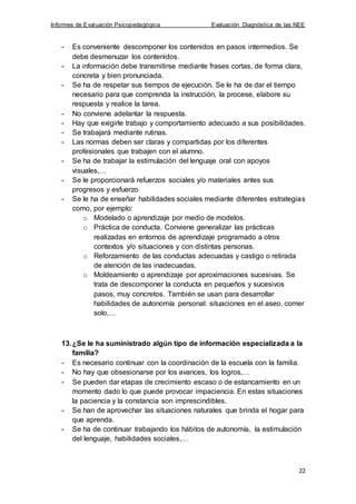 Informes de Evaluación Psicopedagógica Evaluación Diagnóstica de las NEE
22
- Es conveniente descomponer los contenidos en pasos intermedios. Se
debe desmenuzar los contenidos.
- La información debe transmitirse mediante frases cortas, de forma clara,
concreta y bien pronunciada.
- Se ha de respetar sus tiempos de ejecución. Se le ha de dar el tiempo
necesario para que comprenda la instrucción, la procese, elabore su
respuesta y realice la tarea.
- No conviene adelantar la respuesta.
- Hay que exigirle trabajo y comportamiento adecuado a sus posibilidades.
- Se trabajará mediante rutinas.
- Las normas deben ser claras y compartidas por los diferentes
profesionales que trabajen con el alumno.
- Se ha de trabajar la estimulación del lenguaje oral con apoyos
visuales,…
- Se le proporcionará refuerzos sociales y/o materiales antes sus
progresos y esfuerzo
- Se le ha de enseñar habilidades sociales mediante diferentes estrategias
como, por ejemplo:
o Modelado o aprendizaje por medio de modelos.
o Práctica de conducta. Conviene generalizar las prácticas
realizadas en entornos de aprendizaje programado a otros
contextos y/o situaciones y con distintas personas.
o Reforzamiento de las conductas adecuadas y castigo o retirada
de atención de las inadecuadas.
o Moldeamiento o aprendizaje por aproximaciones sucesivas. Se
trata de descomponer la conducta en pequeños y sucesivos
pasos, muy concretos. También se usan para desarrollar
habilidades de autonomía personal: situaciones en el aseo, comer
solo,…
13.¿Se le ha suministrado algún tipo de información especializada a la
familia?
- Es necesario continuar con la coordinación de la escuela con la familia.
- No hay que obsesionarse por los avances, los logros,…
- Se pueden dar etapas de crecimiento escaso o de estancamiento en un
momento dado lo que puede provocar impaciencia. En estas situaciones
la paciencia y la constancia son imprescindibles.
- Se han de aprovechar las situaciones naturales que brinda el hogar para
que aprenda.
- Se ha de continuar trabajando los hábitos de autonomía, la estimulación
del lenguaje, habilidades sociales,…
 