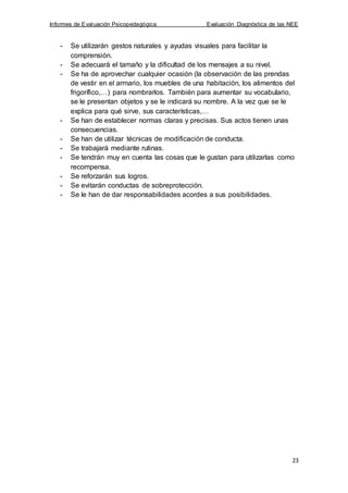 Informes de Evaluación Psicopedagógica Evaluación Diagnóstica de las NEE
23
- Se utilizarán gestos naturales y ayudas visuales para facilitar la
comprensión.
- Se adecuará el tamaño y la dificultad de los mensajes a su nivel.
- Se ha de aprovechar cualquier ocasión (la observación de las prendas
de vestir en el armario, los muebles de una habitación, los alimentos del
frigorífico,…) para nombrarlos. También para aumentar su vocabulario,
se le presentan objetos y se le indicará su nombre. A la vez que se le
explica para qué sirve, sus características,…
- Se han de establecer normas claras y precisas. Sus actos tienen unas
consecuencias.
- Se han de utilizar técnicas de modificación de conducta.
- Se trabajará mediante rutinas.
- Se tendrán muy en cuenta las cosas que le gustan para utilizarlas como
recompensa.
- Se reforzarán sus logros.
- Se evitarán conductas de sobreprotección.
- Se le han de dar responsabilidades acordes a sus posibilidades.
 