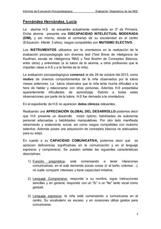 Informes de Evaluación Psicopedagógica Evaluación Diagnóstica de las NEE
2
Fernández Hernández, Lucía
La alumna H.S se encuentra actualmente matriculada en 3º de Primaria.
Dicha alumna presenta una DISCAPACIDAD INTELECTUAL MODERADA
(DIM), y así mismo, desde el comienzo de su escolaridad en el centro
(Educación Infantil 3 años), rasgos compatibles con MUTISMO ELECTIVO.
Los INSTRUMENTOS utilizados por la orientadora en la realización de la
evaluación psicopedagogía son diversos test (Test Breve de inteligencia de
Kaufman, escala de inteligencia RIAS y Test Boehm de Conceptos Básicos,
entre otros) y entrevistas (a la tutora de la alumna, a otros profesores que le
imparten clase a H.S y a la familia de la niña).
La evaluación psicopedagógica comenzó el día 29 de octubre del 2013, como
motivo de diversos comportamientos de la niña observados por la tutora
meses anteriores. La tutora observaba que la niña tenía mucha dificultad a la
hora de hablar y relacionarse con otras personas. Además H.S presentaba
aparentemente dificultades de aprendizaje. Debido a todas estas
observaciones por parte de la tutora, H.S fue derivada a la orientadora.
En el expediente de H.S no aparecen datos clínicos relevantes.
Realizando una APRECIACIÓN GLOBAL DEL DESARROLLO podemos decir
que H.S presenta un desarrollo motor óptimo, habilidades de autonomía
personal adecuadas y habilidades manipulativas. Por otro lado manifiesta
retraimiento y aislamiento social, así como rasgos compatibles con mutismo
selectivo. Además posee una adquisición de conceptos básicos no adecuados
para su edad.
En cuanto a su CAPACIDAD COMUNICATIVA, podemos decir que se
aprecian deficiencias significativas en la comunicación y en el lenguaje
expresivo y comprensivo. Se pueden señalar las siguientes características
descriptivas:
1) Función pragmática: está comenzando a tener intenciones
comunicativas, en el aula demanda pocas cosas (ir al baño, colorear…),
no suele compartir intereses y tiene capacidad imitativa.
2) Lenguaje Comprensivo: responde a su nombre, sigue instrucciones
sencillas y en general, responde con un “Si” o un “No” tanto vocal como
gestual.
3) Lenguaje expresivo: la niña está comenzando a comunicarse en el
centro. Su vocabulario es escaso, y en ocasiones utiliza gestos para
comunicarse.
 