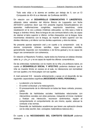 Informes de Evaluación Psicopedagógica Evaluación Diagnóstica de las NEE
4
Todo esto sitúa a la alumna en centiles por debajo de 5, con un CI
Compuesto de 40+/-6 a un Intervalo de Confianza del 68%.
En relación con el DESARROLLO COMUNICATIVO Y LINGÜÍSTICO,
utilizando datos extraídos del Informa Básico de Logopedia con fecha
28/10/2013 podemos decir que H.S presenta órganos fonoarticulatorios sin
aparentes malformaciones congénitas, respiración nasal-tórax, cierta
nasalización en la voz y práxias imitativas adecuadas. La niña saca y mete la
lengua a distintos ritmos, lleva la lengua de una comisura labial a otra, es capaz
de relamer el labio superior e inferior, re<liza chasquidos con la lengua, tiene
movimientos vibratorios con la lengua, se muerde el labio superior con los
dientes inferiores y el inferior con los dientes superiores y vibra los labios.
No presenta apenas expresión oral y en cuanto a la comprensión oral, la
alumna comprende órdenes sencillas, sigue instrucciones sencillas,
generalmente responde con monosílabos o de forma gestual y no es capaz de
seguir una conversación con coherencia.
En relación al Repertorio Fonético, repite todos los fonemas en silabas directas
salvo la ¿r- y la ¿rr- y no es capaz de repetir los dífonos consonánticos.
De las entrevistas mantenidas con la madre de la niña y la profesora tutora, en
cuanto al DESARROLLO SOCIAL Y AFECTIVO, podemos destacar que la
niña se muestra tímida en exceso en el aula, no interacciona con normalidad
con sus iguales y no inicia juegos con sus iguales.
A nivel personal H.S necesita entrenamiento y apoyo en el desarrollo de las
siguientes capacidades cognitivas (NECESIDAD A NIVEL PERSONAL):
- La atención y la memoria.
- El control conductual y la metacognición,
- El procesamiento de la información en todas las fases: entrada, proceso,
salida.
- Desarrollo de habilidades sociales: habilidades relacionadas con
intercambios sociales con otras personas, incluyendo el iniciar, mantener
y finalizar una interacción, reconocer sentimientos, regular el
comportamiento el comportamiento de uno mismo, ayudar, adecuar la
conducta a las normas.
- Desarrollo de habilidades académicas que tienen una aplicación directa
con la vida( escribir, leer, conceptos matemáticos básicos etc.).
En cuanto a las NECESIDADES DEL CONTEXTO ESCOLAR podemos
destacar:
 