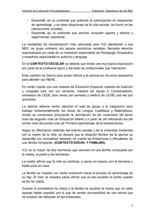 Informes de Evaluación Psicopedagógica Evaluación Diagnóstica de las NEE
5
- Desarrollo de un ambiente que potencie la participación en situaciones
de aprendizaje y en otras situaciones de la vida escolar, así como en las
interacciones sociales.
- Desarrollo de un ambiente que permita compartir lugares y hábitos y
experimentar autonomía.
La modalidad de escolarización más adecuada para H.S atendiendo a sus
NEE, es grupo ordinario con apoyos periódicos variables. Necesita atención
especializada por parte de un maestro/a especialista de Pedagogía Terapéutica
y maestro/a especialista en audición y lenguaje.
En el CONTEXTO ESCOLAR se detecta que existe una muy buena disposición
por parte de la profesora tutora y del resto de profesionales que intervienen.
Esta cuestión es básica para poder ofrecer a la alumna los recursos necesarios
para atender sus NEAE .
En centro cuenta con una maestra de Educación Especial, maestra de Audición
y Lenguaje (una vez por semana), maestra de Apoyo a Compensatoria,
orientador de LEOE (dos veces por semana) y médico de LEOE( una vez por
quincena).
La alumna debería recibir atención el aula de apoyo a la integración para
trabajar fundamentalmente las áreas de Lengua Castellana y Matemáticas,
donde se comenzará priorizando la asimilación de los contenidos del tercer
nivel del segundo ciclo de Educación Infantil y a partir de ahí reforzando los del
primer nivel del primer ciclo de Primaria (aprendizaje de la lectoescritura).
Según la información obtenida del entorno escolar y de la entrevista mantenida
con la madre de la niña, se deduce que la situación familiar de la alumna se
desarrolla con normalidad teniendo en cuenta las limitaciones y dificultades de
una familia inmigrante. (CONTEXTO SOCIAL Y FAMILIAR).
H.S es la mayor de dos hermanas que conviven en una familia compuesta por
la madre, el padre y las hermanas.
La madre afirma que la niña es cariñosa, a veces en exceso con la hermana y
habla poco en casa.
La familia se muestra con cierta motivación hacia el proceso de aprendizaje de
su hija. Si bien, la maestra tutora afirma que no han acudido al centro cuando
se les ha citado.
Cuando la orientadora ha citado a la familia ha acudido la madre que no sabe
apenas hablar español, por lo que ha venido acompañada de una vecina que
ha actuado de intérprete en las entrevistas.
 