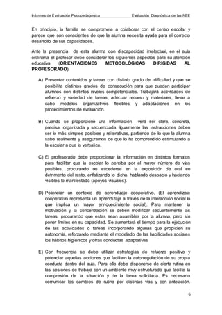 Informes de Evaluación Psicopedagógica Evaluación Diagnóstica de las NEE
6
En principio, la familia se compromete a colaborar con el centro escolar y
parece que son conscientes de que la alumna necesita ayuda para el correcto
desarrollo de sus capacidades.
Ante la presencia de esta alumna con discapacidad intelectual, en el aula
ordinaria el profesor debe considerar los siguientes aspectos para su atención
educativa (ORIENTACIONES METODOLÓGICAS DIRIGIDAS AL
PROFESORADO):
A) Presentar contenidos y tareas con distinto grado de dificultad y que se
posibilita distintos grados de consecución para que puedan participar
alumnos con distintos niveles competenciales. Trabajará actividades de
refuerzo y variedad de tareas, adecuar recurso y materiales, llevar a
cabo modelos organizativos flexibles y adaptaciones en los
procedimientos de evaluación.
B) Cuando se proporcione una información verá ser clara, concreta,
precisa, organizada y secuenciada. Igualmente las instrucciones deben
ser lo más simples posibles y reiterativas, partiendo de lo que la alumna
sabe realmente y asegurarnos de que lo ha comprendido estimulando a
la escolar a que lo verbalice.
C) El profesorado debe proporcionar la información en distintos formatos
para facilitar que la escolar lo perciba por el mayor número de vías
posibles, procurando no excederse en la exposición de oral en
detrimento del resto, enfatizando lo dicho, hablando despacio y haciendo
visibles lo manifestado (apoyos visuales).
D) Potenciar un contexto de aprendizaje cooperativo. (El aprendizaje
cooperativo representa un aprendizaje a través de la interacción social lo
que implica un mayor enriquecimiento social). Para mantener la
motivación y la concentración se deben modificar secuentemente las
tareas, procurando que estas sean asumibles por la alumna, pero sin
poner límites en su capacidad. Se aumentará el tiempo para la ejecución
de las actividades o tareas incorporando algunas que propicien su
autonomía, reforzando mediante el modelado de las habilidades sociales
los hábitos higiénicos y otras conductas adaptativas
E) Con frecuencia se debe utilizar estrategias de refuerzo positivo y
potenciar aquellas acciones que faciliten la autorregulación de su propia
conducta dentro del aula. Para ello debe disponerse de cierta rutina en
las sesiones de trabajo con un ambiente muy estructurado que facilite la
compresión de la situación y de la tarea solicitada. Es necesario
comunicar los cambios de rutina por distintas vías y con antelación.
 